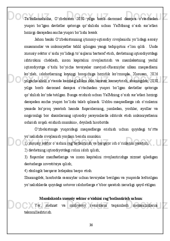 Ta’kidlanishicha,   O‘zbekiston   2030   yilga   borib   daromad   darajasi   o‘rtachadan
yuqori   bo‘lgan   davlatlar   qatoriga   qo‘shilishi   uchun   YaIMning   o‘sish   sur’atlari
hozirgi darajadan ancha yuqori bo‘lishi kerak .
Jahon banki O‘zbekistonning ijtimoiy-iqtisodiy rivojlanishi yo‘lidagi asosiy
muammolar   va   imkoniyatlar   tahlil   qilingan   yangi   tadqiqotini   e’lon   qildi   .   Unda
xususiy sektor o‘sishi yo‘lidagi to‘siqlarni bartaraf etish, davlatning iqtisodiyotdagi
ishtirokini   cheklash,   inson   kapitalini   rivojlantirish   va   mamlakatning   yashil
iqtisodiyotga   o‘tishi   bo‘yicha   tavsiyalar   mavjud.«Rasmiylar   ulkan   maqsadlarni
ko‘zlab,   islohotlarning   keyingi   bosqichiga   hozirlik   ko‘rmoqda.   Xususan,   2026
yilgacha aholi o‘rtasida kambag‘allikni ikki baravar kamaytirish, shuningdek, 2030
yilga   borib   daromad   darajasi   o‘rtachadan   yuqori   bo‘lgan   davlatlar   qatoriga
qo‘shilish ko‘zda tutilgan. Bunga erishish uchun YaIMning o‘sish sur’atlari hozirgi
darajadan   ancha   yuqori   bo‘lishi   talab   qilinadi.   Ushbu   maqsadlarga   ish   o‘rinlarini
yanada   ko‘proq   yaratish   hamda   fuqarolarning,   jumladan,   yoshlar,   ayollar   va
nogironligi   bor   shaxslarning   iqtisodiy   jarayonlarda   ishtirok   etish   imkoniyatlarini
oshirish orqali erishish mumkin», deyiladi hisobotda.
O‘zbekistonga   yuqoridagi   maqsadlarga   erishish   uchun   quyidagi   to‘rtta
yo‘nalishda rivojlanish yordam berishi mumkin:
1) xususiy sektor o‘sishini rag‘batlantirish va barqaror ish o‘rinlarini yaratish;
2) davlatning iqtisodiyotdagi rolini isloh qilish;
3)   fuqarolar   manfaatlariga   va   inson   kapitalini   rivojlantirishga   xizmat   qiladigan
dasturlarga investitsiya qilish;
4) ekologik barqaror kelajakni barpo etish.
Shuningdek, hisobotda rasmiylar uchun tavsiyalar berilgan va yuqorida keltirilgan
yo‘nalishlarda quyidagi ustuvor islohotlarga e’tibor qaratish zarurligi qayd etilgan:
Mamlakatda xususiy sektor o‘sishini rag‘batlantirish uchun:
Yer,   mehnat   va   moliyaviy   resurslarni   taqsimlash   mexanizmlarini
takomillashtirish.
36   