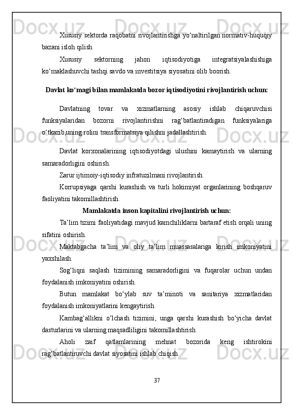 Xususiy sektorda raqobatni rivojlantirishga yo‘naltirilgan normativ-huquqiy
bazani isloh qilish.
Xususiy   sektorning   jahon   iqtisodiyotiga   integratsiyalashishiga
ko‘maklashuvchi tashqi savdo va investitsiya siyosatini olib boorish.
Davlat ko‘magi bilan mamlakatda bozor iqtisodiyotini rivojlantirish uchun:
Davlatning   tovar   va   xizmatlarning   asosiy   ishlab   chiqaruvchisi
funksiyalaridan   bozorni   rivojlantirishni   rag‘batlantiradigan   funksiyalariga
o‘tkazib,uning rolini transformatsiya qilishni jadallashtirish.
Davlat   korxonalarining   iqtisodiyotdagi   ulushini   kamaytirish   va   ularning
samaradorligini oshirish.
Zarur ijtimoiy-iqtisodiy infratuzilmani rivojlantirish.
Korrupsiyaga   qarshi   kurashish   va   turli   hokimiyat   organlarining   boshqaruv
faoliyatini takomillashtirish.
Mamlakatda inson kapitalini rivojlantirish uchun:
Ta’lim tizimi faoliyatidagi mavjud kamchiliklarni bartaraf etish orqali uning
sifatini oshirish.
Maktabgacha   ta’lim   va   oliy   ta’lim   muassasalariga   kirish   imkoniyatini
yaxshilash.
Sog‘liqni   saqlash   tizimining   samaradorligini   va   fuqarolar   uchun   undan
foydalanish imkoniyatini oshirish.
Butun   mamlakat   bo‘ylab   suv   ta’minoti   va   sanitariya   xizmatlaridan
foydalanish imkoniyatlarini kengaytirish.
Kambag‘allikni   o‘lchash   tizimini,   unga   qarshi   kurashish   bo‘yicha   davlat
dasturlarini va ularning maqsadliligini takomillashtirish.
Aholi   zaif   qatlamlarining   mehnat   bozorida   keng   ishtirokini
rag‘batlantiruvchi davlat siyosatini ishlab chiqish.
37 