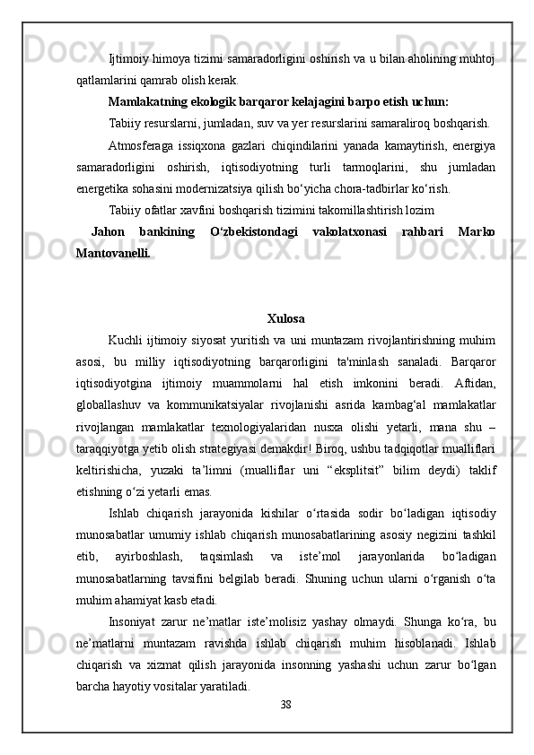Ijtimoiy himoya tizimi samaradorligini oshirish va u bilan aholining muhtoj
qatlamlarini qamrab olish kerak.
Mamlakatning ekologik barqaror kelajagini barpo etish uchun:
Tabiiy resurslarni, jumladan, suv va yer resurslarini samaraliroq boshqarish.
Atmosferaga   issiqxona   gazlari   chiqindilarini   yanada   kamaytirish,   energiya
samaradorligini   oshirish,   iqtisodiyotning   turli   tarmoqlarini,   shu   jumladan
energetika sohasini modernizatsiya qilish bo‘yicha chora-tadbirlar ko‘rish.
Tabiiy ofatlar xavfini boshqarish tizimini takomillashtirish lozim
  Jahon   bankining   O‘zbekistondagi   vakolatxonasi   rahbari   Marko
Mantovanelli.
Xulosa
Kuchli   ijtimoiy   siyosat   yuritish   va   uni   muntazam   rivojlantirishning   muhim
asosi,   bu   milliy   iqtisodiyotning   barqarorligini   ta'minlash   sanaladi.   Barqaror
iqtisodiyotgina   ijtimoiy   muammolarni   hal   etish   imkonini   beradi.   Aftidan,
globallashuv   va   kommunikatsiyalar   rivojlanishi   asrida   kambag‘al   mamlakatlar
rivojlangan   mamlakatlar   texnologiyalaridan   nusxa   olishi   yetarli,   mana   shu   –
taraqqiyotga yetib olish strategiyasi demakdir! Biroq, ushbu tadqiqotlar mualliflari
keltirishicha,   yuzaki   ta’limni   (mualliflar   uni   “eksplitsit”   bilim   deydi)   taklif
etishning o zi yetarli emas.ʻ
Ishlab   chiqarish   jarayonida   kishilar   o rtasida   sodir   bo ladigan   iqtisodiy	
ʻ ʻ
munosabatlar   umumiy   ishlab   chiqarish   munosabatlarining   asosiy   n е gizini   tashkil
etib,   ayirboshlash,   taqsimlash   va   ist е ’mol   jarayonlarida   bo ladigan	
ʻ
munosabatlarning   tavsifini   b е lgilab   b е radi.   Shuning   uchun   ularni   o rganish   o ta	
ʻ ʻ
muhim ahamiyat kasb etadi.
Insoniyat   zarur   n е ’matlar   ist е ’molisiz   yashay   olmaydi.   Shunga   ko ra,   bu	
ʻ
n е ’matlarni   muntazam   ravishda   ishlab   chiqarish   muhim   hisoblanadi.   Ishlab
chiqarish   va   xizmat   qilish   jarayonida   insonning   yashashi   uchun   zarur   bo lgan	
ʻ
barcha hayotiy vositalar yaratiladi.
38   