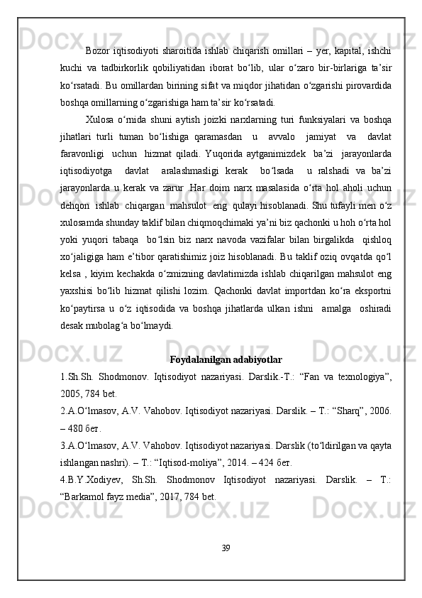 Bozor   iqtisodiyoti   sharoitida   ishlab   chiqarish   omillari   –   yer,   kapital,   ishchi
kuchi   va   tadbirkorlik   qobiliyatidan   iborat   bo lib,   ular   o zaro   bir-birlariga   ta’sirʻ ʻ
ko rsatadi. Bu omillardan birining sifat va miqdor jihatidan o zgarishi pirovardida	
ʻ ʻ
boshqa omillarning o zgarishiga ham ta’sir ko rsatadi.	
ʻ ʻ
Xulosa   o rnida   shuni   aytish   joizki   narxlarning   turi   funksiyalari   va   boshqa	
ʻ
jihatlari   turli   tuman   bo lishiga   qaramasdan     u     avvalo     jamiyat     va     davlat	
ʻ
faravonligi     uchun     hizmat   qiladi.   Yuqorida   aytganimizdek     ba’zi     jarayonlarda
iqtisodiyotga     davlat     aralashmasligi   kerak     bo lsada     u   ralshadi   va   ba’zi	
ʻ
jarayonlarda   u   kerak   va   zarur   .Har   doim   narx   masalasida   o rta   hol   aholi   uchun	
ʻ
dehqon  ishlab  chiqargan  mahsulot  eng  qulayi hisoblanadi. Shu tufayli men o z	
ʻ
xulosamda shunday taklif bilan chiqmoqchimaki ya’ni biz qachonki u hoh o rta hol	
ʻ
yoki   yuqori   tabaqa     bo lsin   biz   narx   navoda   vazifalar   bilan   birgalikda     qishloq	
ʻ
xo jaligiga   ham   e’tibor   qaratishimiz   joiz  hisoblanadi.   Bu   taklif   oziq   ovqatda   qo l	
ʻ ʻ
kelsa   ,   kiyim   kechakda   o zmizning   davlatimizda   ishlab   chiqarilgan   mahsulot   eng	
ʻ
yaxshisi   bo lib   hizmat   qilishi   lozim.   Qachonki   davlat   importdan   ko ra   eksportni	
ʻ ʻ
ko paytirsa   u   o z   iqtisodida   va   boshqa   jihatlarda   ulkan   ishni     amalga     oshiradi	
ʻ ʻ
desak mubolag a bo lmaydi.	
ʻ ʻ
Foydalanilgan adabiyotlar
1.Sh.Sh.   Shodmonov.   Iqtisodiyot   nazariyasi.   Darslik.-T.:   “Fan   va   texnologiya”,
2005, 784 bet. 
2.A.O lmasov, A.V. Vahobov. Iqtisodiyot nazariyasi. Darslik. – Т.: “Sharq”, 2006.	
ʻ
– 480 бет.
3.A.O lmasov, A.V. Vahobov. Iqtisodiyot nazariyasi. Darslik (to ldirilgan va qayta
ʻ ʻ
ishlangan nashri). – Т.: “Iqtisod-moliya”, 2014. – 424 бет. 
4.B.Y.Xodiyev,   Sh.Sh.   Shodmonov   Iqtisodiyot   nazariyasi.   Darslik.   –   T.:
“Barkamol fayz media”, 2017, 784 bet. 
39 