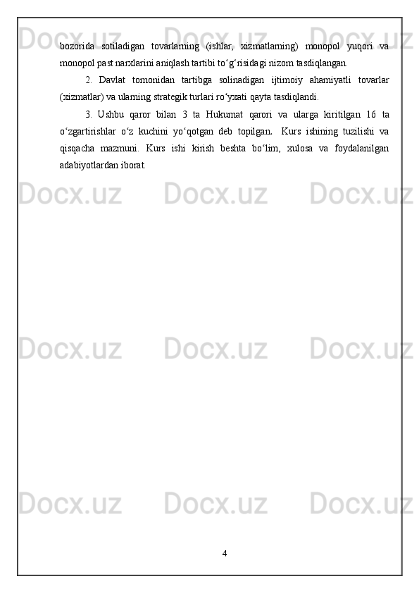 bozorida   sotiladigan   tovarlarning   (ishlar,   xizmatlarning)   monopol   yuqori   va
monopol past narxlarini aniqlash tartibi to g‘risidagi nizom tasdiqlangan.ʻ
2.   Davlat   tomonidan   tartibga   solinadigan   ijtimoiy   ahamiyatli   tovarlar
(xizmatlar) va ularning strategik turlari ro yxati
ʻ   qayta tasdiqlandi.
3.   Ushbu   qaror   bilan   3   ta   Hukumat   qarori   va   ularga   kiritilgan   16   ta
o zgartirishlar	
ʻ   o z   kuchini   yo qotgan   deb   topilgan	ʻ ʻ .     Kurs   ishining   tuzilishi   va
qisqacha   mazmuni.   Kurs   ishi   kirish   beshta   bo lim,   xulosa   va   foydalanilgan	
ʻ
adabiyotlardan iborat.
4   
