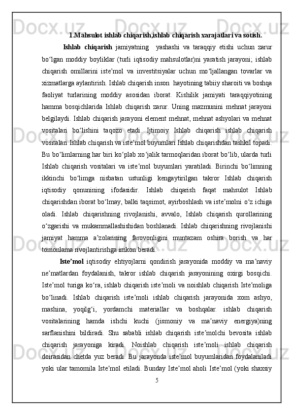 1.Mahsulot ishlab chiqarish,ishlab chiqarish xarajatlari va sotish.
  Ishlab   chiqarish   jamiyatning     yashashi   va   taraqqiy   etishi   uchun   zarur
bo lgan   moddiy   boyliklar   (turli   iqtisodiy   mahsulotlar)ni   yaratish   jarayoni;   ishlabʻ
chiqarish   omillarini   iste’mol   va   investitsiyalar   uchun   mo ljallangan   tovarlar   va	
ʻ
xizmatlarga aylantirish.  Ishlab chiqarish inson  hayotining tabiiy sharoiti va boshqa
faoliyat   turlarining   moddiy   asosidan   iborat.   Kishilik   jamiyati   taraqqiyotining
hamma   bosqichlarida   Ishlab   chiqarish   zarur.   Uning   mazmunini   mehnat   jarayoni
belgilaydi. Ishlab chiqarish jarayoni element mehnat, mehnat ashyolari va mehnat
vositalari   bo lishini   taqozo   etadi.   Ijtimoiy   Ishlab   chiqarish   ishlab   chiqarish	
ʻ
vositalari Ishlab chiqarish va iste mol buyumlari Ishlab chiqarishdan tashkil topadi.	
ʼ
Bu bo limlarning har biri ko plab xo jalik tarmoqlaridan iborat bo lib, ularda turli	
ʻ ʻ ʻ ʻ
Ishlab   chiqarish   vositalari   va   iste mol   buyumlari   yaratiladi.   Birinchi   bo limning	
ʼ ʻ
ikkinchi   bo limga   nisbatan   ustunligi   kengaytirilgan   takror   Ishlab   chiqarish	
ʻ
iqtisodiy   qonunining   ifodasidir.   Ishlab   chiqarish   faqat   mahsulot   Ishlab
chiqarishdan iborat bo lmay, balki taqsimot, ayirboshlash va iste molni o z ichiga	
ʻ ʼ ʻ
oladi.   Ishlab   chiqarishning   rivojlanishi,   avvalo,   Ishlab   chiqarish   qurollarining
o zgarishi   va   mukammallashishidan   boshlanadi.   Ishlab   chiqarishning   rivojlanishi	
ʻ
jamiyat   hamma   a zolarining   farovonligini   muntazam   oshira   borish   va   har	
ʼ
tomonlama rivojlantirishga imkon beradi.
Iste mol	
ʼ   iqtisodiy   ehtiyojlarni   qondirish   jarayonida   moddiy   va   ma naviy	ʼ
ne matlardan   foydalanish,   takror   ishlab   chiqarish   jarayonining   oxirgi   bosqichi.	
ʼ
Iste mol  turiga  ko ra,  ishlab   chiqarish  iste moli   va  noishlab   chiqarish   Iste moliga
ʼ ʻ ʼ ʼ
bo linadi.   Ishlab   chiqarish   iste moli   ishlab   chiqarish   jarayonida   xom   ashyo,
ʻ ʼ
mashina,   yoqilg i,   yordamchi   materiallar   va   boshqalar.   ishlab   chiqarish	
ʻ
vositalarining   hamda   ishchi   kuchi   (jismoniy   va   ma naviy   energiya)ning	
ʼ
sarflanishini   bildiradi.   Shu   sababli   ishlab   chiqarish   iste molchi   bevosita   ishlab	
ʼ
chiqarish   jarayoniga   kiradi.   Noishlab   chiqarish   iste moli   ishlab   chiqarish
ʼ
doirasidan   chetda   yuz   beradi.   Bu   jarayonda   iste mol   buyumlaridan   foydalaniladi	
ʼ
yoki ular tamomila Iste mol etiladi. Bunday Iste mol aholi Iste mol (yoki shaxsiy	
ʼ ʼ ʼ
5 