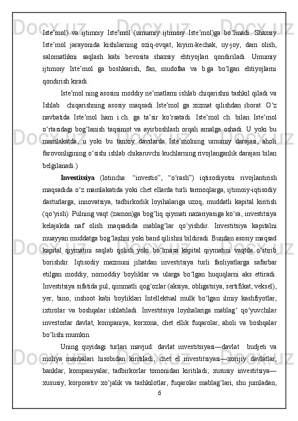 Iste mol)   va   ijtimoiy   Iste mol   (umumiy   ijtimoiy   Iste mol)ga   bo linadi.   Shaxsiyʼ ʼ ʼ ʻ
Iste mol   jarayonida   kishilarning   oziq-ovqat,   kiyim-kechak,   uy-joy,   dam   olish,
ʼ
salomatlikni   saqlash   kabi   bevosita   shaxsiy   ehtiyojlari   qondiriladi.   Umumiy
ijtimoiy   Iste mol   ga   boshkarish,   fan,   mudofaa   va   b.ga   bo lgan   ehtiyojlarni	
ʼ ʻ
qondirish kiradi.
Iste mol ning asosini moddiy ne matlarni ishlab chiqarishni tashkil qiladi va	
ʼ ʼ
Ishlab     chiqarishning   asosiy   maqsadi   Iste mol   ga   xizmat   qilishdan   iborat.   O z	
ʼ ʻ
navbatida   Iste mol   ham   i.ch.   ga   ta sir   ko rsatadi.   Iste mol   ch.   bilan   Iste mol	
ʼ ʼ ʻ ʼ ʼ
o rtasidagi   bog lanish   taqsimot   va   ayirboshlash   orqali   amalga   oshadi.   U   yoki   bu	
ʻ ʻ
mamlakatda,   u   yoki   bu   tarixiy   davrlarda   Iste molning   umumiy   darajasi,   aholi	
ʼ
farovonligining o sishi ishlab chikaruvchi kuchlarning rivojlanganlik darajasi bilan	
ʻ
belgilanadi.)
Investitsiya   (lotincha:   “investio”,   “o rash”)   iqtisodiyotni   rivojlantirish	
ʻ
maqsadida o z mamlakatida yoki  chet ellarda turli  tarmoqlarga, ijtimoiy-iqtisodiy	
ʻ
dasturlarga,   innovatsiya,   tadbirkorlik   loyihalariga   uzoq,   muddatli   kapital   kiritish
(qo yish). Pulning vaqt (zamon)ga bog liq qiymati nazariyasiga ko ra, investitsiya	
ʻ ʻ ʻ
kelajakda   naf   olish   maqsadida   mablag lar   qo yishdir.   Investitsiya   kapitalni	
ʻ ʻ
muayyan muddatga bog lashni yoki band qilishni bildiradi. Bundan asosiy maqsad	
ʻ
kapital   qiymatini   saqlab   qolish   yoki   bo lmasa   kapital   qiymatini   vaqtda   o stirib	
ʻ ʻ
borishdir.   Iqtisodiy   mazmuni   jihatdan   investitsiya   turli   faoliyatlarga   safarbar
etilgan   moddiy,   nomoddiy   boyliklar   va   ularga   bo lgan   huquqlarni   aks   ettiradi.	
ʻ
Investitsiya sifatida pul, qimmatli qog ozlar (aksiya, obligatsiya, sertifikat, veksel),	
ʻ
yer,   bino,   inshoot   kabi   boyliklari   Intellektual   mulk   bo lgan   ilmiy   kashfiyotlar,	
ʻ
ixtirolar   va   boshqalar   ishlatiladi.   Investitsiya   loyihalariga   mablag   qo yuvchilar	
ʻ ʻ
investorlar   davlat,   kompaniya,   korxona,   chet   ellik   fuqarolar,   aholi   va   boshqalar
bo lishi mumkin.	
ʻ
Uning   quyidagi   turlari   mavjud:   davlat   investitsiyasi—davlat     budjeti   va
moliya   manbalari   hisobidan   kiritiladi;   chet   el   investitsiyasi—xorijiy   davlatlar,
banklar,   kompaniyalar,   tadbirkorlar   tomonidan   kiritiladi;   xususiy   investitsiya—
xususiy,   korporativ   xo jalik   va   tashkilotlar,   fuqarolar   mablag lari,   shu   jumladan,	
ʻ ʻ
6   