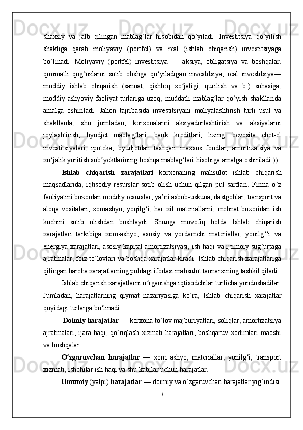 shaxsiy   va   jalb   qilingan   mablag lar   hisobidan   qo yiladi.   Investitsiya   qo yilishʻ ʻ ʻ
shakliga   qarab   moliyaviy   (portfel)   va   real   (ishlab   chiqarish)   investitsiyaga
bo linadi.   Moliyaviy   (portfel)   investitsiya   —   aksiya,   obligatsiya   va   boshqalar.	
ʻ
qimmatli   qog ozlarni   sotib   olishga   qo yiladigan   investitsiya;   real   investitsiya—	
ʻ ʻ
moddiy   ishlab   chiqarish   (sanoat,   qishloq   xo jaligi,   qurilish   va   b.)   sohasiga,	
ʻ
moddiy-ashyoviy   faoliyat  turlariga  uzoq,  muddatli   mablag lar  qo yish  shakllarida	
ʻ ʻ
amalga   oshiriladi.   Jahon   tajribasida   investitsiyani   moliyalashtirish   turli   usul   va
shakllarda,   shu   jumladan,   korxonalarni   aksiyadorlashtirish   va   aksiyalarni
joylashtirish,   byudjet   mablag lari,   bank   kreditlari,   lizing,   bevosita   chet-el	
ʻ
investitsiyalari,   ipoteka,   byudjetdan   tashqari   maxsus   fondlar,   amortizatsiya   va
xo jalik yuritish sub yektlarining boshqa mablag lari hisobiga amalga oshiriladi.))	
ʻ ʼ ʻ
Ishlab   chiqarish   x arajatlari   korxonaning   mahsulot   ishlab   chiqarish
maqsadlarida,   iqtisodiy   resurslar   sotib   olish   uchun   qilgan   pul   sarflari.   Firma   o z	
ʻ
faoliyatini bozordan moddiy resurslar, ya ni asbob-uskuna, dastgohlar, transport va	
ʼ
aloqa   vositalari,   xomashyo,   yoqilg i,   har   xil   materiallarni,   mehnat   bozoridan   ish	
ʻ
kuchini   sotib   olishdan   boshlaydi.   Shunga   muvofiq   holda   Ishlab   chiqarish
xarajatlari   tarkibiga   xom-ashyo,   asosiy   va   yordamchi   materiallar,   yonilg i   va	
ʻʻ
energiya xarajatlari, asosiy kapital amortizatsiyasi, ish haqi va ijtimoiy sug urtaga
ʻ
ajratmalar, foiz to lovlari va boshqa xarajatlar kiradi. Ishlab chiqarish xarajatlariga	
ʻ
qilingan barcha xarajatlarning puldagi ifodasi mahsulot tannarxining tashkil qiladi.
Ishlab chiqarish xarajatlarni o rganishga iqtisodchilar turlicha yondoshadilar.	
ʻ
Jumladan,   harajatlarning   qiymat   nazariyasiga   ko ra,   Ishlab   chiqarish   xarajatlar	
ʻ
quyidagi turlarga bo linadi:	
ʻ
  Doimiy harajatlar  — korxona to lov majburiyatlari, soliqlar, amortizatsiya	
ʻ
ajratmalari, ijara haqi, qo riqlash xizmati harajatlari, boshqaruv xodimlari  maoshi	
ʻ
va boshqalar.
O zgaruvchan   harajatlar	
ʻ   —   xom   ashyo,   materiallar,   yonilg i,   transport	ʻ
xizmati, ishchilar ish haqi va shu kabilar uchun harajatlar.
Umumiy  (yalpi)  harajatlar  — doimiy va o zgaruvchan harajatlar yig indisi.	
ʻ ʻ
7 