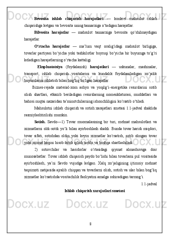 Bevosita   ishlab   chiqarish   harajatlari   —   konkret   mahsulot   ishlab
chiqarishga ketgan va bevosita uning tannarxiga o tadigan harajatlar. ʻ
Bilvosita   harajatlar   —   mahsulot   tannarxiga   bevosita   qo shilmaydigan	
ʻ
harajatlar. 
O rtacha   harajatlar	
ʻ   —   ma lum   vaqt   oralig idagi   mahsulot   birligiga,	ʼ ʻ
tovarlar  partiyasi  bo yicha yoki  tashkilotlar  buyruqi bo yicha bir buyumga to g ri	
ʻ ʻ ʻ ʻ
keladigan harajatlarning o rtacha kattaligi.	
ʻ
  Ekspluatatsiya   (foydalanish)   harajatlari   —   uskunalar,   mashinalar,
transport,   ishlab   chiqarish   vositalarini   va   kundalik   foydalaniladigan   xo jalik	
ʻ
buyumlarini ishlatish bilan bog liq bo lgan harajatlar.	
ʻ ʻ
Biznes-rejada   material-xom   ashyo   va   yoqilg i-energetika   resurslarini   sotib	
ʻ
olish   shartlari,   etkazib   beriladigan   resurslarning   nomenklaturasi,   muddatlari   va
bahosi nuqtai nazaridan ta’minotchilarning ishonchliligini ko rsatib o tiladi.	
ʻ ʻ
Mahsulotni ishlab chiqarish va sotish xarajatlari smetasi 1.1-jadval shaklida
rasmiylashtirilishi mumkin.  
Sotish.   Savdo— 1)   Tovar   muomalasining   bir   turi,   mehnat   mahsulotlari   va
xizmatlarni oldi-sotdi yo li bilan ayirboshlash shakli. Bunda tovar haridi miqdori,	
ʻ
tovar   sifati,   sotishdan   oldin   yoki   keyin   xizmatlar   ko rsatish,   sotib   olingan   tovar	
ʻ
yoki xizmat haqini hisob-kitob qilish tartibi va boshqa shartlashiladi.
2)   sotuvchilar   va   haridorlar   o rtasidagi   qiymat   almashuviga   doir	
ʻ
munosabatlar. Tovar ishlab chiqarish paydo bo lishi bilan tovarlarni pul vositasida	
ʻ
ayirboshlash,   ya ni   Savdo   vujudga   kelgan.   Xalq   xo jaligining   ijtimoiy   mehnat	
ʼ ʻ
taqsimoti natijasida ajralib chiqqan va tovarlarni olish, sotish va ular bilan bog liq	
ʻ
xizmatlar ko rsatishda vositachilik faoliyatini amalga oshiradigan tarmog i.	
ʻ ʻ
1.1-jadval
Ishlab chiqarish xarajatlari smetasi
8   