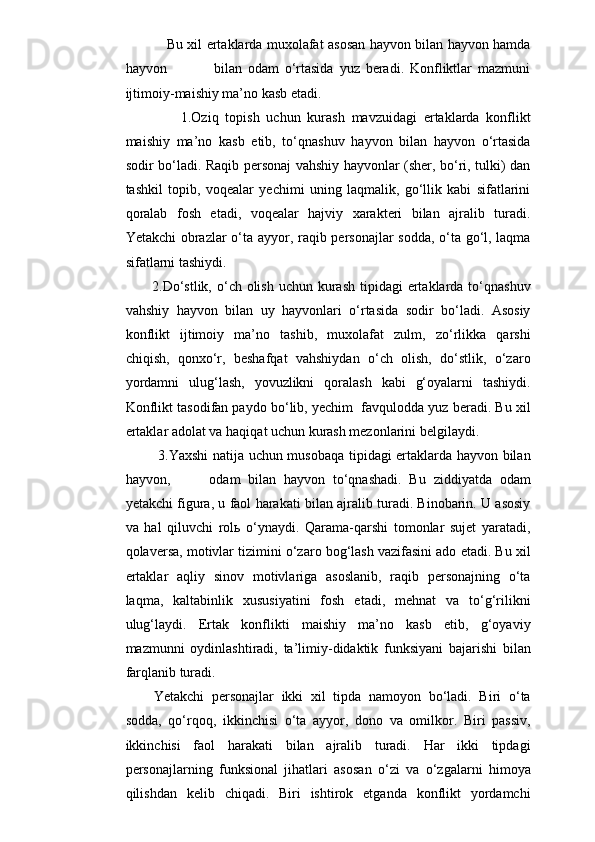                      Bu xil ertaklarda muxolafat asosan hayvon bilan hayvon hamda
hayvon                 bilan   odam   o‘rtasida   yuz   beradi.   Konfliktlar   mazmuni
ijtimoiy-maishiy ma’no kasb etadi.
          1.Oziq   topish   uchun   kurash   mavzuidagi   ertaklarda   konflikt
maishiy   ma’no   kasb   etib,   to‘qnashuv   hayvon   bilan   hayvon   o‘rtasida
sodir bo‘ladi. Raqib personaj vahshiy hayvonlar (sher, bo‘ri, tulki) dan
tashkil   topib,   voqealar   yechimi   uning   laqmalik,   go‘llik   kabi   sifatlarini
qoralab   fosh   etadi,   voqealar   hajviy   xarakteri   bilan   ajralib   turadi.
Yetakchi obrazlar o‘ta ayyor, raqib personajlar sodda, o‘ta go‘l, laqma
sifatlarni tashiydi. 
        2.Do‘stlik,  o‘ch olish  uchun kurash tipidagi  ertaklarda to‘qnashuv
vahshiy   hayvon   bilan   uy   hayvonlari   o‘rtasida   sodir   bo‘ladi.   Asosiy
konflikt   ijtimoiy   ma’no   tashib,   muxolafat   zulm,   zo‘rlikka   qarshi
chiqish,   qonxo‘r,   beshafqat   vahshiydan   o‘ch   olish,   do‘stlik,   o‘zaro
yordamni   ulug‘lash,   yovuzlikni   qoralash   kabi   g‘oyalarni   tashiydi.
Konflikt tasodifan paydo bo‘lib, yechim  favqulodda yuz beradi. Bu xil
ertaklar adolat va haqiqat uchun kurash mezonlarini belgilaydi.
              3.Yaxshi natija uchun musobaqa tipidagi ertaklarda hayvon bilan
hayvon,           odam   bilan   hayvon   to‘qnashadi.   Bu   ziddiyatda   odam
yetakchi figura, u faol harakati bilan ajralib turadi. Binobarin. U asosiy
va   hal   qiluvchi   rolь   o‘ynaydi.   Qarama-qarshi   tomonlar   sujet   yaratadi,
qolaversa, motivlar tizimini o‘zaro bog‘lash vazifasini ado etadi. Bu xil
ertaklar   aqliy   sinov   motivlariga   asoslanib,   raqib   personajning   o‘ta
laqma,   kaltabinlik   xususiyatini   fosh   etadi,   mehnat   va   to‘g‘rilikni
ulug‘laydi.   Ertak   konflikti   maishiy   ma’no   kasb   etib,   g‘oyaviy
mazmunni   oydinlashtiradi,   ta’limiy-didaktik   funksiyani   bajarishi   bilan
farqlanib turadi. 
Yetakchi   personajlar   ikki   xil   tipda   namoyon   bo‘ladi.   Biri   o‘ta
sodda,   qo‘rqoq,   ikkinchisi   o‘ta   ayyor,   dono   va   omilkor.   Biri   passiv,
ikkinchisi   faol   harakati   bilan   ajralib   turadi.   Har   ikki   tipdagi
personajlarning   funksional   jihatlari   asosan   o‘zi   va   o‘zgalarni   himoya
qilishdan   kelib   chiqadi.   Biri   ishtirok   etganda   konflikt   yordamchi 