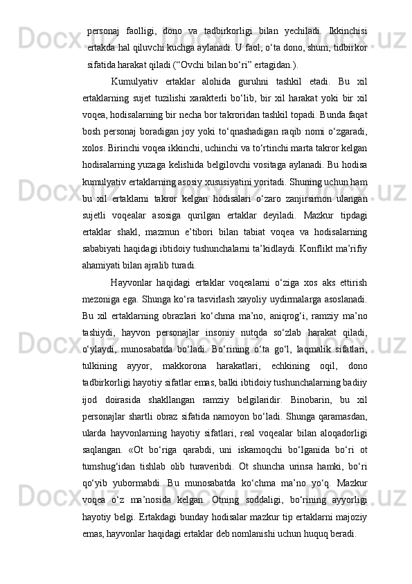 personaj   faolligi,   dono   va   tadbirkorligi   bilan   yechiladi.   Ikkinchisi
ertakda hal qiluvchi kuchga aylanadi. U faol, o‘ta dono, shum, tidbirkor
sifatida harakat qiladi ( “ Ovchi bilan bo‘ri ” ertagidan. ).
Kumulyativ   ertaklar   alohida   guruhni   tashkil   etadi.   Bu   xil
ertaklarning   sujet   tuzilishi   xarakterli   bo‘lib,   bir   xil   harakat   yoki   bir   xil
voqea, hodisalarning bir necha bor takroridan tashkil topadi. Bunda faqat
bosh   personaj   boradigan   joy  yoki   to‘qnashadigan   raqib   nomi   o‘zgaradi,
xolos. Birinchi voqea ikkinchi, uchinchi va to‘rtinchi marta takror kelgan
hodisalarning yuzaga kelishida belgilovchi vositaga aylanadi. Bu hodisa
kumulyativ ertaklarning asosiy xususiyatini yoritadi. Shuning uchun ham
bu   xil   ertaklarni   takror   kelgan   hodisalari   o‘zaro   zanjirsimon   ulangan
sujetli   voqealar   asosiga   qurilgan   ertaklar   deyiladi.   Mazkur   tipdagi
ertaklar   shakl,   mazmun   e’tibori   bilan   tabiat   voqea   va   hodisalarning
sababiyati haqidagi ibtidoiy tushunchalarni ta’kidlaydi. Konflikt ma’rifiy
ahamiyati bilan ajralib turadi.
          Hayvonlar   haqidagi   ertaklar   voqealarni   o‘ziga   xos   aks   ettirish
mezoniga ega. Shunga ko‘ra tasvirlash xayoliy uydirmalarga asoslanadi.
Bu   xil   ertaklarning   obrazlari   ko‘chma   ma’no,   aniqrog‘i,   ramziy   ma’no
tashiydi,   hayvon   personajlar   insoniy   nutqda   so‘zlab   harakat   qiladi,
o‘ylaydi,   munosabatda   bo‘ladi.   Bo‘rining   o‘ta   go‘l,   laqmalik   sifatlari,
tulkining   ayyor,   makkorona   harakatlari,   echkining   oqil,   dono
tadbirkorligi hayotiy sifatlar emas, balki ibtidoiy tushunchalarning badiiy
ijod   doirasida   shakllangan   ramziy   belgilaridir.   Binobarin,   bu   xil
personajlar   shartli   obraz   sifatida   namoyon  bo‘ladi.   Shunga   qaramasdan,
ularda   hayvonlarning   hayotiy   sifatlari,   real   voqealar   bilan   aloqadorligi
saqlangan.   «Ot   bo‘riga   qarabdi,   uni   iskamoqchi   bo‘lganida   bo‘ri   ot
tumshug‘idan   tishlab   olib   turaveribdi.   Ot   shuncha   urinsa   hamki,   bo‘ri
qo‘yib   yubormabdi.   Bu   munosabatda   ko‘chma   ma’no   yo‘q.   Mazkur
voqea   o‘z   ma’nosida   kelgan.   Otning   soddaligi,   bo‘rining   ayyorligi
hayotiy belgi. Ertakdagi bunday hodisalar mazkur tip ertaklarni majoziy
emas, hayvonlar haqidagi ertaklar deb nomlanishi uchun huquq beradi. 