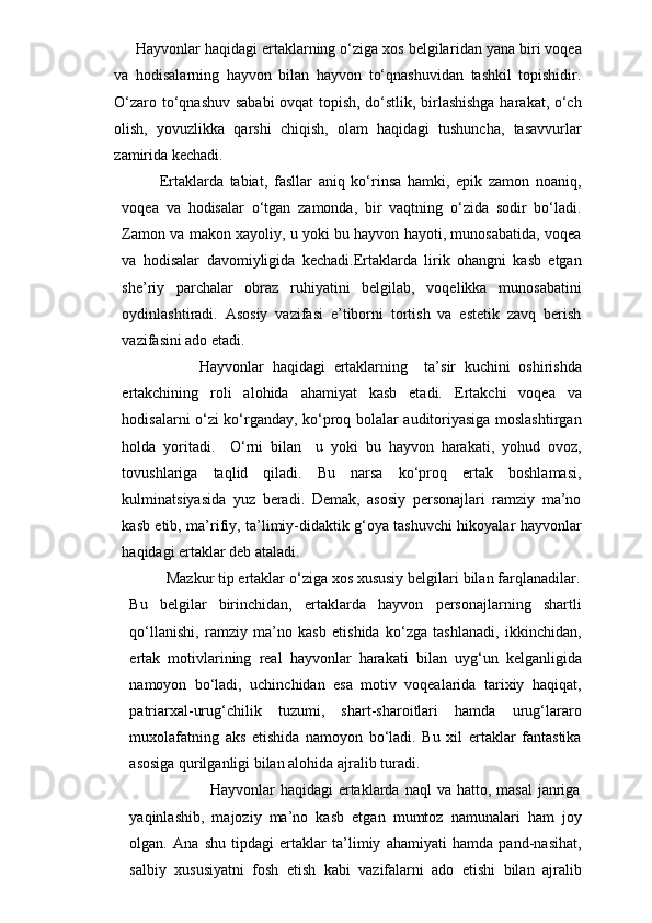               Hayvonlar haqidagi ertaklarning o‘ziga xos belgilar i dan yana biri voqea
va   hodisalarning   hayvon   bilan   hayvon   to‘qnashuvidan   tashkil   topishidir.
O‘zaro to‘qnashuv sababi ovqat topish, do‘stlik, birlashishga harakat, o‘ch
olish,   yovuzlikka   qarshi   chiqish,   olam   haqidagi   tushuncha,   tasavvurlar
zamirida kechadi.
          Ertaklarda   tabiat,   fasllar   aniq   ko‘rinsa   hamki,   epik   zamon   noaniq,
voqea   va   hodisalar   o‘tgan   zamonda,   bir   vaqtning   o‘zida   sodir   bo‘ladi.
Zamon va makon xayoliy, u yoki bu hayvon hayoti, munosabatida, voqea
va   hodisalar   davomiyligida   kechadi.Ertaklarda   lirik   ohangni   kasb   etgan
she’riy   parchalar   obraz   ruhiyatini   belgilab,   voqelikka   munosabatini
oydinlashtiradi.   Asosiy   vazifasi   e’tiborni   tortish   va   estetik   zavq   berish
vazifasini ado etadi.
                    Hayvonlar   haqidagi   ertaklarning     ta’sir   kuchini   oshirishda
ertakchining   roli   alohida   ahamiyat   kasb   etadi.   Ertakchi   voqea   va
hodisalarni o‘zi ko‘rganday, ko‘proq bolalar auditoriyasiga moslashtirgan
holda   yoritadi.     O‘rni   bilan     u   yoki   bu   hayvon   harakati,   yohud   ovoz,
tovushlariga   taqlid   qiladi.   Bu   narsa   ko‘proq   ertak   boshlamasi,
kulminatsiyasida   yuz   beradi.   Demak,   asosiy   personajlari   ramziy   ma’no
kasb etib, ma’rifiy, ta’limiy-didaktik g‘oya tashuvchi hikoyalar hayvonlar
haqidagi ertaklar deb ataladi.
                          Mazkur tip ertaklar o‘ziga xos xususiy belgilari bilan farqlanadilar.
Bu   belgilar   birinchidan,   ertaklarda   hayvon   personajlarning   shartli
qo‘llanishi,   ramziy   ma’no   kasb   etishida   ko‘zga   tashlanadi,   ikkinchidan,
ertak   motivlarining   real   hayvonlar   harakati   bilan   uyg‘un   kelganligida
namoyon   bo‘ladi,   uchinchidan   esa   motiv   voqealarida   tarixiy   haqiqat,
patriarxal-urug‘chilik   tuzumi,   shart-sharoitlari   hamda   urug‘lararo
muxolafatning   aks   etishida   namoyon   bo‘ladi.   Bu   xil   ertaklar   fantastika
asosiga qurilganligi bilan alohida ajralib turadi.
                                            Hayvonlar  haqidagi   ertaklarda  naql   va hatto,  masal   janriga
yaqinlashib,   majoziy   ma’no   kasb   etgan   mumtoz   namunalari   ham   joy
olgan.   Ana   shu   tipdagi   ertaklar   ta’limiy   ahamiyati   hamda   pand-nasihat,
salbiy   xususiyatni   fosh   etish   kabi   vazifalarni   ado   etishi   bilan   ajralib 