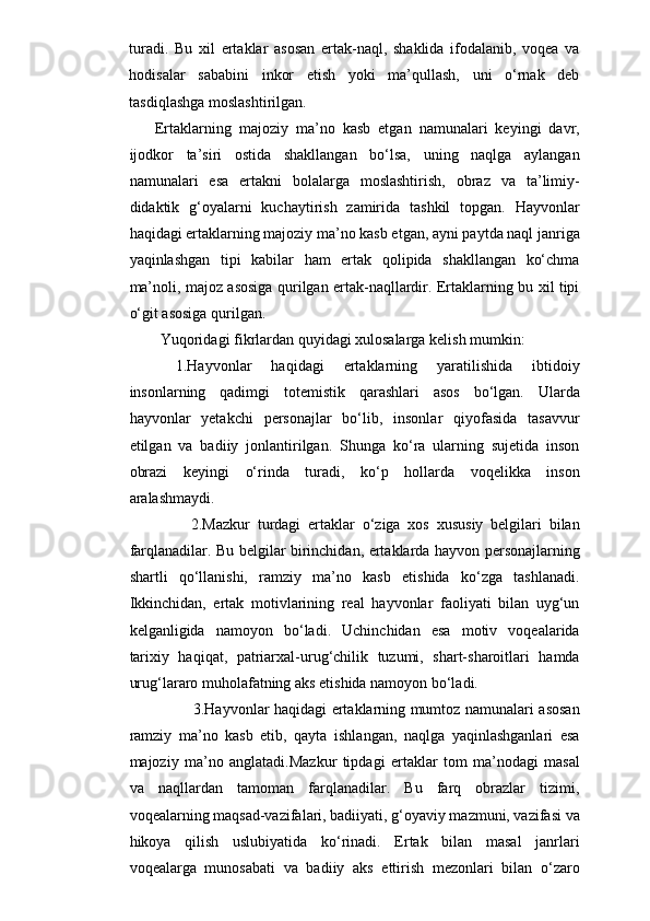 turadi.   Bu   xil   ertaklar   asosan   ertak-naql,   shaklida   ifodalanib,   voqea   va
hodisalar   sababini   inkor   etish   yoki   ma’qullash,   uni   o‘rnak   deb
tasdiqlashga moslashtirilgan.
Ertaklarning   majoziy   ma’no   kasb   etgan   namunalari   keyingi   davr,
ijodkor   ta’siri   ostida   shakllangan   bo‘lsa,   uning   naqlga   aylangan
namunalari   esa   ertakni   bolalarga   moslashtirish,   obraz   va   ta’limiy-
didaktik   g‘oyalarni   kuchaytirish   zamirida   tashkil   topgan.   Hayvonlar
haqidagi ertaklarning majoziy ma’no kasb etgan, ayni paytda naql janriga
yaqinlashgan   tipi   kabilar   ham   ertak   qolipida   shakllangan   ko‘chma
ma’noli, majoz asosiga qurilgan ertak-naqllardir. Ertaklarning bu xil tipi
o‘git asosiga qurilgan.
Yuqoridagi fikrlardan quyidagi xulosalarga kelish mumkin:
1.Hayvonlar   haqidagi   ertaklar ning   yaratilishida   ibtidoiy
insonlarning   qadimgi   totemistik   qarashlari   asos   bo‘lgan.   Ularda
hayvonlar   yetakchi   personajlar   bo‘lib,   insonlar   qiyofasida   tasavvur
etilgan   va   badiiy   jonlantirilgan.   Shunga   ko‘ra   ularning   sujetida   inson
obrazi   keyingi   o‘rinda   turadi,   ko‘p   hollarda   voqelikka   inson
aralashmaydi.
  2.Mazkur   turdagi   ertaklar   o‘ziga   xos   xususiy   belgilari   bilan
farqlanadilar. Bu belgilar birinchidan, ertaklarda hayvon personajlarning
shartli   qo‘llanishi,   ramziy   ma’no   kasb   etishida   ko‘zga   tashlanadi.
Ikkinchidan,   ertak   motivlarining   real   hayvonlar   faoliyati   bilan   uyg‘un
kelganligida   namoyon   bo‘ladi.   Uchinchidan   esa   motiv   voqealarida
tarixiy   haqiqat,   patriarxal-urug‘chilik   tuzumi,   shart-sharoitlari   hamda
urug‘lararo muholafatning aks etishida namoyon bo‘ladi.
   3.Hayvonlar haqidagi ertaklarning mumtoz namunalari asosan
ramziy   ma’no   kasb   etib,   qayta   ishlangan,   naqlga   yaqinlashganlari   esa
majoziy   ma’no   anglatadi.Mazkur   tipdagi   ertaklar   tom   ma’nodagi   masal
va   naqllardan   tamoman   farqlanadilar.   Bu   farq   obrazlar   tizimi,
voqealarning maqsad-vazifalari, badiiyati, g‘oyaviy mazmuni, vazifasi va
hikoya   qilish   uslubiyatida   ko‘rinadi.   Ertak   bilan   masal   janrlari
voqealarga   munosabati   va   badiiy   aks   ettirish   mezonlari   bilan   o‘zaro 