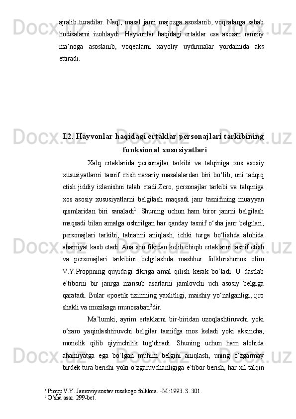ajralib   turadilar.   Naql,  masal   janri   majozga  asoslanib,   voqealarga   sabab
hodisalarni   izohlaydi.   Hayvonlar   haqidagi   ertaklar   esa   asosan   ramziy
ma’noga   asoslanib,   voqealarni   xayoliy   uydirmalar   yordamida   aks
ettiradi.
I.2.  Hayvonlar haqidagi ertaklar personajlari tarkibining
funksional xususiyatlari
  Xalq   ertaklarida   personajlar   tarkibi   va   talqiniga   xos   asosiy
xususiyatlarni   tasnif   etish   nazariy   masalalardan   biri   bo‘lib,   uni   tadqiq
etish   jiddiy   izlanishni   talab   etadi.Zero,   personajlar   tarkibi   va   talqiniga
xos   asosiy   xususiyatlarni   belgilash   maqsadi   janr   tasnifining   muayyan
qismlaridan   biri   sanaladi 1
.   Shuning   uchun   ham   biror   janrni   belgilash
maqsadi bilan amalga oshirilgan har qanday tasnif o‘sha janr belgilari,
personajlari   tarkibi,   tabiatini   aniqlash,   ichki   turga   bo‘lishda   alohida
ahamiyat kasb etadi. Ana shu fikrdan kelib chiqib ertaklarni tasnif etish
va   personajlari   tarkibini   belgilashda   mashhur   folklorshunos   olim
V.Y.Proppning   quyidagi   fikriga   amal   qilish   kerak   bo‘ladi.   U   dastlab
e’tiborni   bir   janrga   mansub   asarlarni   jamlovchi   uch   asosiy   belgiga
qaratadi. Bular  «poetik tizimning yaxlitligi, maishiy yo‘nalganligi, ijro
shakli va muzikaga munosabati 2
dir.
              Ma’lumki,   ayrim   ertaklarni   bir-biridan   uzoqlashtiruvchi   yoki
o‘zaro   yaqinlashtiruvchi   belgilar   tasnifga   mos   keladi   yoki   aksincha,
monelik   qilib   qiyinchilik   tug‘diradi.   Shuning   uchun   ham   alohida
ahamiyatga   ega   bo‘lgan   muhim   belgini   aniqlash,   uning   o‘zgarmay
birdek tura berishi yoki o‘zgaruvchanligiga e’tibor berish, har xil talqin
1
 Propp V.Y. Janroviy sostav russkogo folklora. -M.:1993. S. 301.
2
 O‘sha asar. 299-bet. 