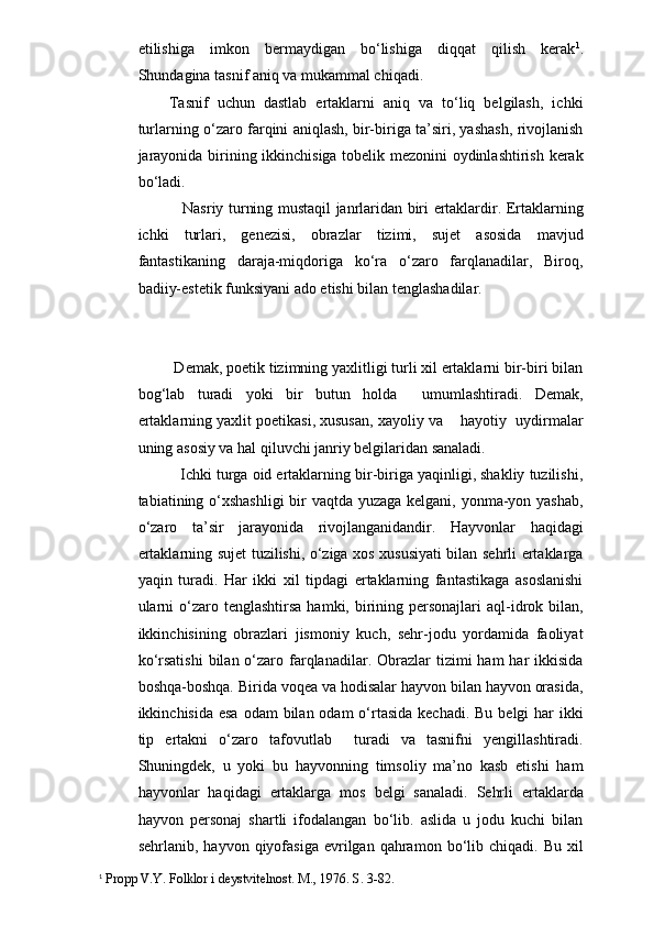etilishiga   imkon   bermaydigan   bo‘lishiga   diqqat   qilish   kerak 1
.
Shundagina tasnif aniq va mukammal chiqadi.
Tasnif   uchun   dastlab   ertaklarni   aniq   va   to‘liq   belgilash,   ichki
turlarning o‘zaro farqini aniqlash, bir-biriga ta’siri, yashash, rivojlanish
jarayonida birining ikkinchisiga tobelik mezonini  oydinlashtirish kerak
bo‘ladi. 
                  Nasriy turning mustaqil janrlaridan biri ertaklardir. Ertaklarning
ichki   turlari,   genezisi,   obrazlar   tizimi,   sujet   asosida   mavjud
fantastikaning   daraja-miqdoriga   ko‘ra   o‘zaro   farqlanadilar,   Biroq,
badiiy-estetik funksiyani ado etishi bilan tenglashadilar. 
       Demak, poetik tizimning yaxlitligi turli xil ertaklarni bir-biri bilan
bog‘lab   turadi   yoki   bir   butun   holda     umumlashtiradi.   Demak,
ertaklarning yaxlit poetikasi, xususan, xayoliy va    hayotiy  uydirmalar
uning asosiy va hal qiluvchi janriy belgilaridan sanaladi.      
       Ichki turga oid ertaklarning bir-biriga yaqinligi, shakliy tuzilishi,
tabiatining o‘xshashligi  bir vaqtda yuzaga kelgani, yonma-yon yashab,
o‘zaro   ta’sir   jarayonida   rivojlanganidandir.   Hayvonlar   haqidagi
ertaklarning sujet tuzilishi, o‘ziga xos xususiyati bilan sehrli ertaklarga
yaqin   turadi.   Har   ikki   xil   tipdagi   ertaklarning   fantastikaga   asoslanishi
ularni   o‘zaro  tenglashtirsa  hamki,  birining personajlari   aql-idrok  bilan,
ikkinchisining   obrazlari   jismoniy   kuch,   sehr-jodu   yordamida   faoliyat
ko‘rsatishi  bilan  o‘zaro  farqlanadilar.  Obrazlar   tizimi   ham   har   ikkisida
boshqa-boshqa. Birida voqea va hodisalar hayvon bilan hayvon orasida,
ikkinchisida esa  odam  bilan odam  o‘rtasida  kechadi.  Bu belgi  har  ikki
tip   ertakni   o‘zaro   tafovutlab     turadi   va   tasnifni   yengillashtiradi.
Shuningdek,   u   yoki   bu   hayvonning   timsoliy   ma’no   kasb   etishi   ham
hayvonlar   haqidagi   ertaklarga   mos   belgi   sanaladi.   Sehrli   ertaklarda
hayvon   personaj   shartli   ifodalangan   bo‘lib.   aslida   u   jodu   kuchi   bilan
sehrlanib,  hayvon  qiyofasiga  evrilgan  qahramon  bo‘lib  chiqadi.   Bu  xil
1
 Propp V.Y. Folklor i deystvitelnost. M., 1976. S. 3-82. 