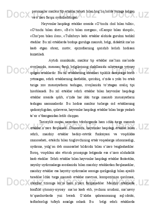 personajlar mazkur tip ertaklar tabiati bilan bog‘liq holda yuzaga kelgan
va o‘zaro farqni oydinlashtirgan.
                  Hayvonlar   haqidagi   ertaklar  orasida   «O‘tinchi  chol  bilan  tulki»,
«O‘tinchi   bilan   sher»,   «Bo‘ri   bilan   mergan»,   «Kampir   bilan   shoqol»,
«Cho‘pon   bilan   ilon»,   «Tulkiboy»   kabi   ertaklar   alohida   guruhni   tashkil
etadilar. Bu xil ertaklarda boshqa guruhga mansub, belgi, didaktik ma’no
kasb   etgan   obraz,   motiv,   epizodlarning   qorishib   kelish   hodisasi
kuzatiladi. 
                  Aytish   mumkinki,   mazkur   tip   ertaklar   ma’lum   ma’noda
rivojlanishi, xususan, farqli belgilarining shakllanishi nihoyasiga yetmay
qolgan ertaklardir. Bu xil ertaklarning obrazlari tipiklik darajasiga borib
yetmagan, sehrli ertaklarning dastlabki, qorishiq, o‘zida u yoki  bu ertak
turiga   xos   xususiyatlarni   tashigan,   rivojlanishi   to‘xtagan   oraliq   tipi
hisoblanadi.   Bu   xil   ertaklar   sehrli   ertaklar   bilan   hayvonlar   haqidagi
ertaklar   orasida   qolib,   o‘zida   har   ikki   turga   mansub   xususiyatlarni
tashigan   namunalardir.   Bu   hodisa   mazkur   turlarga   oid   ertaklarning
qadimiyligidan, qolaversa, hayvonlar haqidagi ertaklar bilan birga yashab
ta’sir o‘tkazganidan kelib chiqqan.  
Tarixiylik   nuqtai   nazardan   tekshirganda   ham   ichki   turga   mansub
ertaklar  o‘zaro farqlanadi. Chunonchi, hayvonlar haqidagi  ertaklar  bilan
sehrli,   maishiy   ertaklar   badiiy-estetik   funksiyasi   va   voqelikka
munosabati, ertakchi bilan tinglovchining ertak voqealarga ishonmasligi,
uydirma,   yolg‘on   deb   munosabat   bildirishi   bilan   o‘zaro   tenglashadilar.
Biroq,   voqelikni   aks   ettirish   prinsipiga   kelganda   esa   o‘zaro   alohidalik
kasb etadilar. Sehrli ertaklar bilan hayvonlar haqidagi ertaklar fantastika,
xayoliy uydirmalarga asoslanishi bilan maishiy ertaklardan farqlanadilar,
maishiy ertaklar esa hayotiy uydirmalar asosiga qurilganligi bilan ajralib
turadilar.Ichki   turga   mansub   ertaklar   mavzusi,   kompozitsion   qurilmasi,
obrazlar   tizimiga   ko‘ra   ham   o‘zaro   farqlanadilar.   Maishiy   ertaklarda
konflikt   ijtimoiy-siyosiy     ma’no   kasb   etib,   yechimi   urushsiz,   ma’naviy
to‘qnashuvlarda   yuz   beradi.   G‘alaba   qahramonning   aql-idroki,
tadbirkorligi   tufayli   amalga   oshadi.   Bu     belgi   sehrli   ertaklarda 