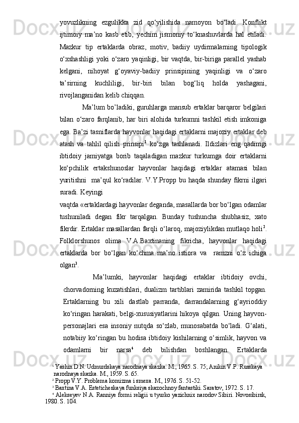 yovuzlikning   ezgulikka   zid   qo‘yilishida   namoyon   bo‘ladi.   Konflikt
ijtimoiy   ma’no   kasb   etib,   yechim   jismoniy   to‘knashuvlarda   hal   etiladi.
Mazkur   tip   ertaklarda   obraz,   motiv,   badiiy   uydirmalarning   tipologik
o‘xshashligi  yoki  o‘zaro  yaqinligi,  bir  vaqtda,  bir-biriga  parallel   yashab
kelgani,   nihoyat   g‘oyaviy-badiiy   prinsipining   yaqinligi   va   o‘zaro
ta’sirning   kuchliligi,   bir-biri   bilan   bog‘liq   holda   yashagani,
rivojlanganidan kelib chiqqan.
             Ma’lum bo’ladiki, guruhlarga mansub ertaklar barqaror belgilari
bilan   o‘zaro   farqlanib,   har   biri   alohida   turkumni   tashkil   etish   imkoniga
ega. Ba’zi tasniflarda hayvonlar haqidagi ertaklarni majoziy ertaklar deb
atash   va   tahlil   qilish   prinsipi 1
  ko‘zga   tashlanadi.   Ildizlari   eng   qadimgi
ibtidoiy   jamiyatga   borib   taqaladigan   mazkur   turkumga   doir   ertaklarni
ko‘pchilik   ertakshunoslar   hayvonlar   haqidagi   ertaklar   atamasi   bilan
yuritishni     ma’qul  ko‘radilar.  V.Y.Propp  bu  haqda  shunday   fikrni   ilgari
suradi. Keyingi 
vaqtda «ertaklardagi hayvonlar deganda, masallarda bor bo‘lgan odamlar
tushuniladi   degan   fikr   tarqalgan.   Bunday   tushuncha   shubhasiz,   xato
fikrdir. Ertaklar masallardan farqli o‘laroq, majoziylikdan mutlaqo holi 2
.
Folklorshunos   olima   V.A.Baxtinaning   fikricha,   hayvonlar   haqidagi
ertaklarda   bor   bo‘lgan   ko‘chma   ma’no   istiora   va     ramzni   o‘z   ichiga
olgan 3
.
      Ma’lumki,   hayvonlar   haqidagi   ertaklar   ibtidoiy   ovchi,
chorvadorning   kuzatishlari,   dualizm   tartiblari   zamirida   tashkil   topgan.
Ertaklarning   bu   xili   dastlab   parranda,   darrandalarning   g‘ayrioddiy
ko‘ringan  harakati,  belgi-xususiyatlarini  hikoya  qilgan.  Uning  hayvon-
personajlari   esa   insoniy   nutqda   so‘zlab,   munosabatda   bo‘ladi.   G‘alati,
notabiiy ko‘ringan  bu hodisa   ibtidoiy  kishilarning o‘simlik, hayvon  va
odamlarni   bir   narsa 4
  deb   bilishdan   boshlangan.   Ertaklarda
1
 Yashin D.N. Udmurdskaya narodnaya skazka. M., 1965. S. 75; Anikin V.P. Russkaya
 narodnaya skazka. M., 1959. S. 65.
2
 Propp V.Y. Problema komizma i smexa. M., 1976. S. 51-52.
3
 Baxtina V.A. Esteticheskaya funksiya skazochnoy fantastiki. Saratov, 1972. S. 17.
4
 Alekseyev N.A. Ranniye formi religii u tyurko yazichnix narodov Sibiri. Novosibirsk,
1980. S. 104. 