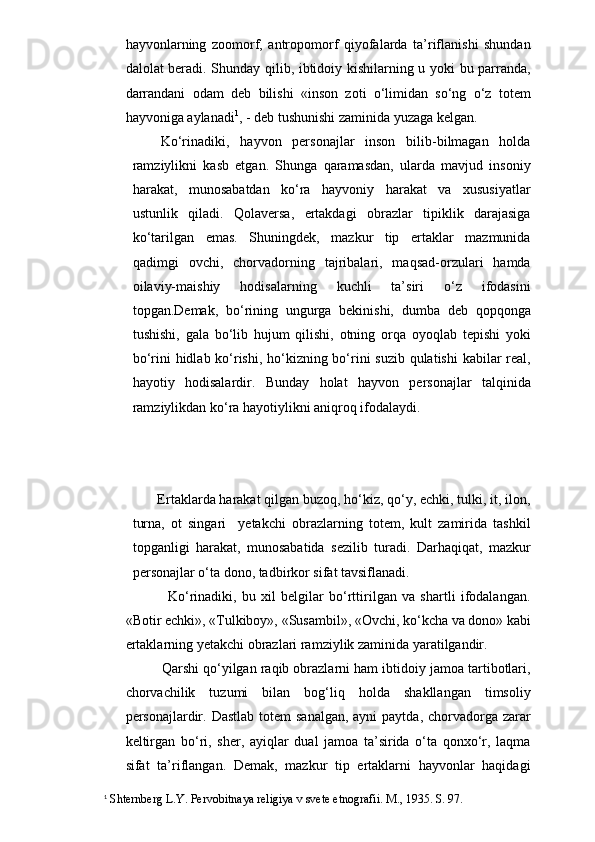 hayvonlarning   zoomorf,   antropomorf   qiyofalarda   ta’riflanishi   shundan
dalolat beradi. Shunday qilib, ibtidoiy kishilarning u yoki bu parranda,
darrandani   odam   deb   bilishi   «inson   zoti   o‘limidan   so‘ng   o‘z   totem
hayvoniga aylanadi 1
, - deb tushunishi zaminida yuzaga kelgan. 
Ko‘rinadiki,   hayvon   personajlar   inson   bilib-bilmagan   holda
ramziylikni   kasb   etgan.   Shunga   qaramasdan,   ularda   mavjud   insoniy
harakat,   munosabatdan   ko‘ra   hayvoniy   harakat   va   xususiyatlar
ustunlik   qiladi.   Qolaversa,   ertakdagi   obrazlar   tipiklik   darajasiga
ko‘tarilgan   emas.   Shuningdek,   mazkur   tip   ertaklar   mazmunida
qadimgi   ovchi,   chorvadorning   tajribalari,   maqsad-orzulari   hamda
oilaviy-maishiy   hodisalarning   kuchli   ta’siri   o‘z   ifodasini
topgan.Demak,   bo‘rining   ungurga   bekinishi,   dumba   deb   qopqonga
tushishi,   gala   bo‘lib   hujum   qilishi,   otning   orqa   oyoqlab   tepishi   yoki
bo‘rini hidlab ko‘rishi, ho‘kizning bo‘rini suzib qulatishi  kabilar real,
hayotiy   hodisalardir.   Bunday   holat   hayvon   personajlar   talqinida
ramziylikdan ko‘ra hayotiylikni aniqroq ifodalaydi.
   
 Ertaklarda harakat qilgan buzoq, ho‘kiz, qo‘y, echki, tulki, it, ilon,
turna,   ot   singari     yetakchi   obrazlarning   totem,   kult   zamirida   tashkil
topganligi   harakat,   munosabatida   sezilib   turadi.   Darhaqiqat,   mazkur
personajlar o‘ta dono, tadbirkor sifat tavsiflanadi. 
        Ko‘rinadiki,   bu   xil   belgilar   bo‘rttirilgan   va   shartli   ifodalangan.
«Botir echki», «Tulkiboy», «Susambil», «Ovchi, ko‘kcha va dono» kabi
ertaklarning yetakchi obrazlari ramziylik zaminida yaratilgandir.
   Qarshi qo‘yilgan raqib obrazlarni ham ibtidoiy jamoa tartibotlari,
chorvachilik   tuzumi   bilan   bog‘liq   holda   shakllangan   timsoliy
personajlardir. Dastlab  totem  sanalgan,  ayni  paytda, chorvadorga zarar
keltirgan   bo‘ri,   sher,   ayiqlar   dual   jamoa   ta’sirida   o‘ta   qonxo‘r,   laqma
sifat   ta’riflangan.   Demak,   mazkur   tip   ertaklarni   hayvonlar   haqidagi
1
 Shternberg L.Y. Pervobitnaya religiya v svete etnografii.  M., 1935. S. 97. 