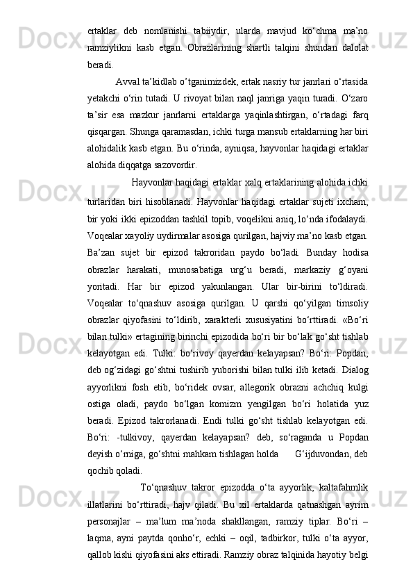 ertaklar   deb   nomlanishi   tabiiydir,   ularda   mavjud   ko‘chma   ma’no
ramziylikni   kasb   etgan.   Obrazlarining   shartli   talqini   shundan   dalolat
beradi.  
                Avval ta’kidlab o’tganimizdek, ertak nasriy tur janrlari o‘rtasida
yetakchi  o‘rin tutadi. U rivoyat bilan naql janriga yaqin turadi. O‘zaro
ta’sir   esa   mazkur   janrlarni   ertaklarga   yaqinlashtirgan,   o‘rtadagi   farq
qisqargan. Shunga qaramasdan, ichki turga mansub ertaklarning har biri
alohidalik kasb etgan.   Bu o‘rinda, ayniqsa, hayvonlar haqidagi ertaklar
alohida diqqatga sazovordir.
                             Hayvonlar haqidagi ertaklar xalq ertaklarining alohida ichki
turlaridan   biri   hisoblanadi.   Hayvonlar   haqidagi   ertaklar   sujeti   ixcham,
bir yoki ikki epizoddan tashkil topib, voqelikni aniq, lo‘nda ifodalaydi.
Voqealar xayoliy uydirmalar asosiga qurilgan, hajviy ma’no kasb etgan.
Ba’zan   sujet   bir   epizod   takroridan   paydo   bo‘ladi.   Bunday   hodisa
obrazlar   harakati,   munosabatiga   urg‘u   beradi,   markaziy   g‘oyani
yoritadi.   Har   bir   epizod   yakunlangan.   Ular   bir-birini   to‘ldiradi.
Voqealar   to‘qnashuv   asosiga   qurilgan.   U   qarshi   qo‘yilgan   timsoliy
obrazlar   qiyofasini   to‘ldirib,   xarakterli   xususiyatini   bo‘rttiradi.   «Bo‘ri
bilan tulki» ertagining birinchi epizodida bo‘ri bir bo‘lak go‘sht tishlab
kelayotgan   edi.   Tulki:   bo‘rivoy   qayerdan   kelayapsan?   Bo‘ri:   Popdan,
deb og‘zidagi go‘shtni  tushirib yuborishi bilan tulki ilib ketadi. Dialog
ayyorlikni   fosh   etib,   bo‘ridek   ovsar,   allegorik   obrazni   achchiq   kulgi
ostiga   oladi,   paydo   bo‘lgan   komizm   yengilgan   bo‘ri   holatida   yuz
beradi.   Epizod   takrorlanadi.   Endi   tulki   go‘sht   tishlab   kelayotgan   edi.
Bo‘ri:   -tulkivoy,   qayerdan   kelayapsan?   deb,   so‘raganda   u   Popdan
deyish o‘rniga, go‘shtni mahkam tishlagan holda      G‘ijduvondan, deb
qochib qoladi.
                  To‘qnashuv   takror   epizodda   o‘ta   ayyorlik,   kaltafahmlik
illatlarini   bo‘rttiradi,   hajv   qiladi.   Bu   xil   ertaklarda   qatnashgan   ayrim
personajlar   –   ma’lum   ma’noda   shakllangan,   ramziy   tiplar.   Bo‘ri   –
laqma,   ayni   paytda   qonho‘r,   echki   –   oqil,   tadbirkor,   tulki   o‘ta   ayyor,
qallob kishi qiyofasini aks ettiradi. Ramziy obraz talqinida hayotiy belgi 