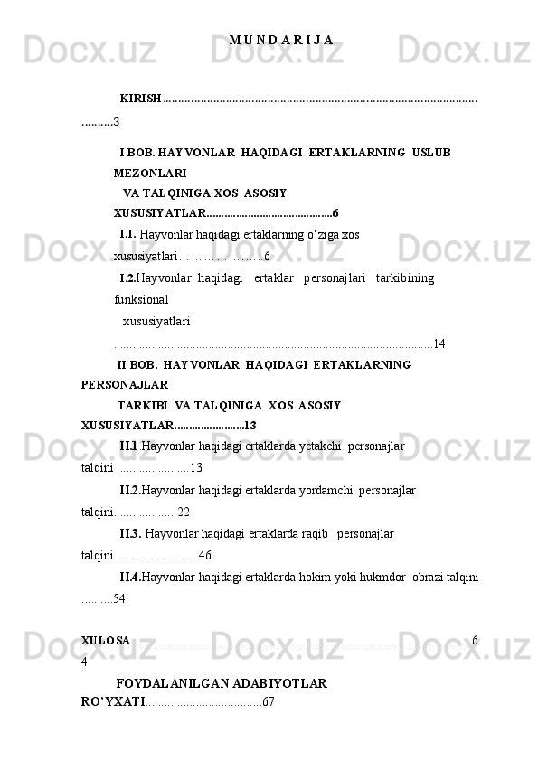 M U N D A R I J A
          
KIRISH . ..................................................................................................
..........3
I BOB. HAYVONLAR  HAQIDAGI  ERTAKLARNING  USLUB 
MEZONLARI
 VA TALQINIGA XOS  ASOSIY  
XUSUSIYATLAR ...........................................6
I.1.
  Hayvonlar haqidagi ertaklarning o‘ziga xos 
xususiyat lar i…………….…..6
I.2.
Hayvonlar  haqidagi   ertaklar   personajlari   tarkibining    
funksional
 xususiyatlari
.....................................................................................................14
        II BOB.  HAYVONLAR  HAQIDAGI  ERTAKLARNING  
PERSONAJLAR     
        TARKIBI  VA TALQINIGA  XOS  ASOSIY  
XUSUSIYATLAR........................13
            II.1 .Hayvonlar haqidagi ertaklarda yetakchi  personajlar 
talqini .......................13
             II.2. Hayvonlar haqidagi ertaklarda yordamchi  personajlar 
talqini....................22
             II.3.  Hayvonlar haqidagi ertaklarda raqib   personajlar 
talqini ..........................46
            II.4. Hayvonlar haqidagi ertaklarda hokim yoki hukmdor  obrazi talqini
..........54       
             
XULOSA
............................................................................................................6
4
            FOYDALANILGAN ADABIYOTLAR 
RO’YXATI .....................................67 