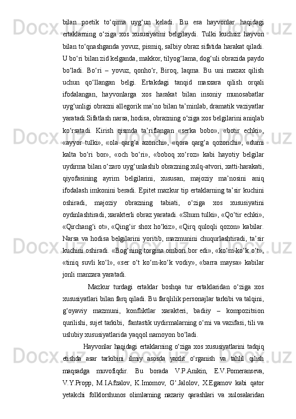 bilan   poetik   to‘qima   uyg‘un   keladi.   Bu   esa   hayvonlar   haqidagi
ertaklarning   o‘ziga   xos   xususiyatini   belgilaydi.   Tulki   kuchsiz   hayvon
bilan to‘qnashganda yovuz, pismiq, salbiy obraz sifatida harakat qiladi.
U bo‘ri bilan zid kelganda, makkor, tilyog‘lama, dog‘uli obrazida paydo
bo‘ladi.   Bo‘ri   –   yovuz,   qonho‘r,   Biroq,   laqma.   Bu   uni   mazax   qilish
uchun   qo‘llangan   belgi.   Ertakdagi   tanqid   masxara   qilish   orqali
ifodalangan,   hayvonlarga   xos   harakat   bilan   insoniy   munosabatlar
uyg‘unligi obrazni allegorik ma’no bilan ta’minlab, dramatik vaziyatlar
yaratadi.Sifatlash narsa, hodisa, obrazning o‘ziga xos belgilarini aniqlab
ko‘rsatadi.   Kirish   qismda   ta’riflangan   «serka   bobo»,   «botir   echki»,
«ayyor   tulki»,   «ola   qarg‘a   azonchi»,   «qora   qarg‘a   qozonchi»,   «dumi
kalta   bo‘ri   bor»,   «och   bo‘ri»,   «boboq   xo‘roz»   kabi   hayotiy   belgilar
uydirma bilan o‘zaro uyg‘unlashib obrazning xulq-atvori, xatti-harakati,
qiyofasining   ayrim   belgilarini,   xususan,   majoziy   ma’nosini   aniq
ifodalash imkonini beradi. Epitet mazkur tip ertaklarning ta’sir kuchini
oshiradi,   majoziy   obrazning   tabiati,   o‘ziga   xos   xususiyatini
oydinlashtiradi, xarakterli obraz yaratadi. «Shum tulki», «Qo‘tir echki»,
«Qirchang‘i   ot», «Qing‘ir   shox  ho‘kiz»,  «Qirq  quloqli  qozon»  kabilar.
Narsa   va   hodisa   belgilarini   yoritib,   mazmunini   chuqurlashtiradi,   ta’sir
kuchini oshiradi. «Bog‘ning torgina ombori bor edi», «ko‘m-ko‘k o‘t»,
«tiniq   suvli   ko‘l»,   «ser   o‘t   ko‘m-ko‘k   vodiy»,   «barra   maysa»   kabilar
jonli manzara yaratadi. 
          Mazkur   turdagi   ertaklar   boshqa   tur   ertaklaridan   o‘ziga   xos
xususiyatlari bilan farq qiladi. Bu farqlilik personajlar tarkibi va talqini,
g‘oyaviy   mazmuni,   konfliktlar   xarakteri,   badiiy   –   kompozitsion
qurilishi, sujet tarkibi,  fantastik uydirmalarning o‘rni va vazifasi, tili va
uslubiy xususiyatlarida yaqqol namoyon bo‘ladi. 
        Hayvonlar  haqidagi  ertaklarning  o‘ziga  xos  xususiyatlarini   tadqiq
etishda   asar   tarkibini   ilmiy   asosda   yaxlit   o‘rganish   va   tahlil   qilish
maqsadga   muvofiqdir.   Bu   borada   V.P.Anikin,   E.V.Pomeranseva,
V.Y.Propp,   M.I.Afzalov,   K.Imomov,   G‘.Jalolov,   X.Egamov   kabi   qator
yetakchi   folklorshunos   olimlarning   nazariy   qarashlari   va   xulosalaridan 