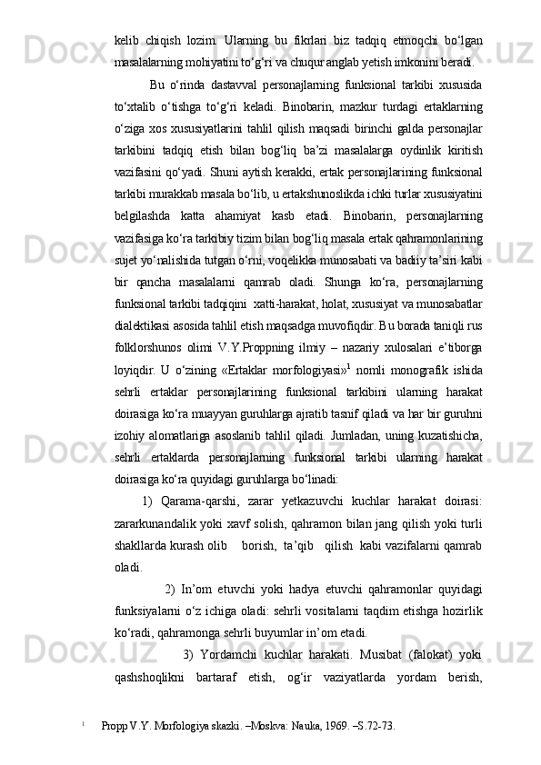 kelib   chiqish   lozim.   Ularning   bu   fikrlari   biz   tadqiq   etmoqchi   bo‘lgan
masalalarning mohiyatini to‘g‘ri va chuqur anglab yetish imkonini beradi. 
            Bu   o‘rinda   dastavval   personajlarning   funksional   tarkibi   xususida
to‘xtalib   o‘tishga   to‘g‘ri   keladi.   Binobarin,   mazkur   turdagi   ertaklarning
o‘ziga   xos   xususiyatlarini   tahlil   qilish   maqsadi   birinchi   galda   personajlar
tarkibini   tadqiq   etish   bilan   bog‘liq   ba’zi   masalalarga   oydinlik   kiritish
vazifasini qo‘yadi. Shuni aytish kerakki, ertak personajlarining funksional
tarkibi murakkab masala bo‘lib, u ertakshunoslikda ichki turlar xususiyatini
belgilashda   katta   ahamiyat   kasb   etadi.   Binobarin,   personajlarning
vazifasiga ko‘ra tarkibiy tizim bilan bog‘liq masala ertak qahramonlarining
sujet yo‘nalishida tutgan o‘rni, voqelikka munosabati va badiiy ta’siri kabi
bir   qancha   masalalarni   qamrab   oladi.   Shunga   ko‘ra,   personajlarning
funksional tarkibi tadqiqini  xatti-harakat, holat, xususiyat va munosabatlar
dialektikasi asosida tahlil etish maqsadga muvofiqdir. Bu borada taniqli rus
folklorshunos   olimi   V.Y.Proppning   ilmiy   –   nazariy   xulosalari   e’tiborga
loyiqdir.   U   o‘zining   «Ertaklar   morfologiyasi» 1
  nomli   monografik   ishida
sehrli   ertaklar   personajlarining   funksional   tarkibini   ularning   harakat
doirasiga ko‘ra muayyan guruhlarga ajratib tasnif qiladi va har bir guruhni
izohiy   alomatlariga   asoslanib   tahlil   qiladi.   Jumladan,   uning   kuzatishicha,
sehrli   ertaklarda   personajlarning   funksional   tarkibi   ularning   harakat
doirasiga ko‘ra quyidagi guruhlarga bo‘linadi:
  1)   Qarama-qarshi,   zarar   yetkazuvchi   kuchlar   harakat   doirasi:
zararkunandalik yoki xavf solish, qahramon bilan jang qilish yoki turli
shakllarda kurash olib    borish,  ta’qib   qilish  kabi vazifalarni qamrab
oladi.
                  2)   In’om   etuvchi   yoki   hadya   etuvchi   qahramonlar   quyidagi
funksiyalarni o‘z ichiga oladi: sehrli vositalarni taqdim etishga hozirlik
ko‘radi, qahramonga sehrli buyumlar in’om etadi.
                    3)   Yordamchi   kuchlar   harakati.   Musibat   (falokat)   yoki
qashshoqlikni   bartaraf   etish,   og‘ir   vaziyatlarda   yordam   berish,
1
      Propp V.Y. Morfologiya skazki. –Moskva: Nauka, 1969. –S.72-73. 