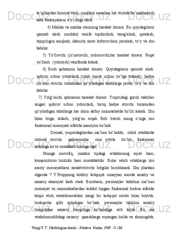 ta’qiblardan himoya etish, mushkul masalani hal etishda ko‘maklashish
kabi funksiyalarni o‘z ichiga oladi. 
            4)   Malika   va   malika  otasining   harakat   doirasi.   Bu   quyidagilarni
qamrab   oladi:   mushkul   vazifa   topshiriladi,   tamg‘alash,   qoralash,
topqirligini   aniqlash,   ikkinchi   zarar   keltiruvchini   jazolash,   to‘y   va   shu
kabilar.
5)   Yo‘llovchi   (jo‘natuvchi,   yuboruvchi)lar   harakat   doirasi.   Faqat
yo‘llash   (yuborish) vazifasida keladi. 
6)   Bosh   qahramon   harakat   doirasi.   Quyidagilarni   qamrab   oladi:
qidiruv   uchun   yuboriladi   (izlab   topish   uchun   yo‘lga   tushadi),   hadya
(in’om)   etuvchi   tomonidan   qo‘yiladigan   talablarga   javob,   to‘y   va   shu
kabilar.
7)   Yolg‘onchi   qahramon   harakat   doirasi.   Yuqoridagi   guruh   vakillari
singari   qidiruv   uchun   yuboriladi,   biroq   hadya   etuvchi   tomonidan
qo‘yiladigan  talablarga har   doim  salbiy  munosabatda  bo‘lib keladi.  Shu
bilan   birga,   aldash,   yolg‘on   orqali   firib   berish   uning   o‘ziga   xos
funksional xususiyati sifatida namoyon bo‘ladi.
                          Demak,   yuqoridagilardan   ma’lum   bo‘ladiki,     sehrli   ertaklarda
ishtirok     etuvchi         qahramonlar         soni     yettita         bo‘lib,       funksional
tarkibiga ko‘ra murakkab tizimga ega 1
. 
Shunga   muvofiq,   mazkur   tipdagi   ertaklarning   sujeti   ham,
kompozitsion   tuzilishi   ham   murakkabdir.   Bular   sehrli   ertaklarga   xos
asosiy   xususiyatlarni   xarakterlovchi   belgilar   hisoblanadi.   Shu   jihatdan
olganda   V.Y.Proppning   tahliliy   tadqiqoti   muayyan   asosda   amaliy   va
nazariy   ahamiyat   kasb   etadi.   Binobarin,   personajlar   tarkibini   ma’lum
xususiyat   va   munosabatlardan   tashkil   topgan   funksional   hodisa   sifatida
talqin   etish   ertakshunoslikni   yangi   bir   tadqiqot   uslubi   bilan   boyitdi,
boshqacha   qilib   aytadigan   bo‘lsak,   personajlar   tahlilini   amaliy
bosqichdan   nazariy   bosqichga   ko‘tarishga   olib   keldi.   Bu   esa
ertakshunoslikdagi   nazariy     qarashlarga   suyangan   holda   va   shuningdek,
1
 Propp V.Y. Morfologiya skazki. –Moskva: Nauka, 1969. –S.186. 