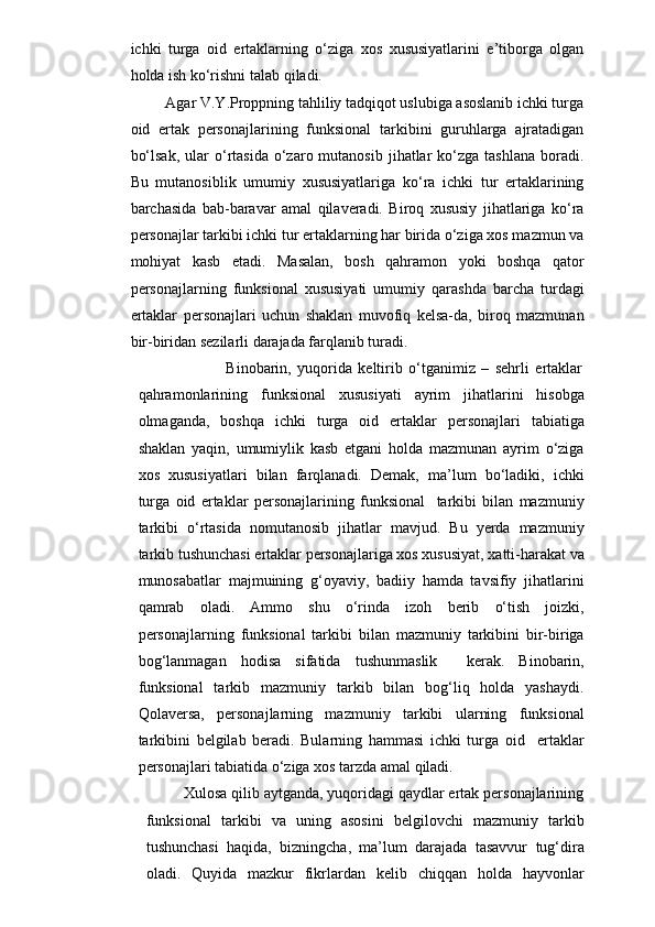 ichki   turga   oid   ertaklarning   o‘ziga   xos   xususiyatlarini   e’tiborga   olgan
holda ish ko‘rishni talab qiladi.
             Agar V.Y.Proppning tahliliy tadqiqot uslubiga asoslanib ichki turga
oid   ertak   personajlarining   funksional   tarkibini   guruhlarga   ajratadigan
bo‘lsak,   ular   o‘rtasida  o‘zaro  mutanosib  jihatlar   ko‘zga  tashlana   boradi.
Bu   mutanosiblik   umumiy   xususiyatlariga   ko‘ra   ichki   tur   ertaklarining
barchasida   bab-baravar   amal   qilaveradi.   Biroq   xususiy   jihatlariga   ko‘ra
personajlar tarkibi ichki tur ertaklarning har birida o‘ziga xos mazmun va
mohiyat   kasb   etadi.   Masalan,   bosh   qahramon   yoki   boshqa   qator
personajlarning   funksional   xususiyati   umumiy   qarashda   barcha   turdagi
ertaklar   personajlari   uchun   shaklan   muvofiq   kelsa-da,   biroq   mazmunan
bir-biridan sezilarli darajada farqlanib turadi.
                                          Binobarin,   yuqorida   keltirib   o‘tganimiz   –   sehrli   ertaklar
qahramonlarining   funksional   xususiyati   ayrim   jihatlarini   hisobga
olmaganda,   boshqa   ichki   turga   oid   ertaklar   personajlari   tabiatiga
shaklan   yaqin,   umumiylik   kasb   etgani   holda   mazmunan   ayrim   o‘ziga
xos   xususiyatlari   bilan   farqlanadi.   Demak,   ma’lum   bo‘ladiki,   ichki
turga   oid   ertaklar   personajlarining   funksional     tarkibi   bilan   mazmuniy
tarkibi   o‘rtasida   nomutanosib   jihatlar   mavjud.   Bu   yerda   mazmuniy
tarkib tushunchasi ertaklar personajlariga xos xususiyat, xatti-harakat va
munosabatlar   majmuining   g‘oyaviy,   badiiy   hamda   tavsifiy   jihatlarini
qamrab   oladi.   Ammo   shu   o‘rinda   izoh   berib   o‘tish   joizki,
personajlarning   funksional   tarkibi   bilan   mazmuniy   tarkibini   bir-biriga
bog‘lanmagan   hodisa   sifatida   tushunmaslik     kerak.   Binobarin,
funksional   tarkib   mazmuniy   tarkib   bilan   bog‘liq   holda   yashaydi.
Qolaversa,   personajlarning   mazmuniy   tarkibi   ularning   funksional
tarkibini   belgilab   beradi.   Bularning   hammasi   ichki   turga   oid     ertaklar
personajlari tabiatida o‘ziga xos tarzda amal qiladi.
         Xulosa qilib aytganda, yuqoridagi qaydlar ertak personajlarining
funksional   tarkibi   va   uning   asosini   belgilovchi   mazmuniy   tarkib
tushunchasi   haqida,   bizningcha,   ma’lum   darajada   tasavvur   tug‘dira
oladi.   Quyida   mazkur   fikrlardan   kelib   chiqqan   holda   hayvonlar 