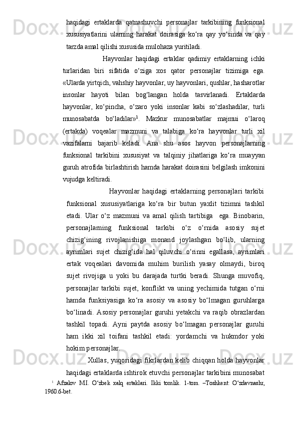 haqidagi   ertaklarda   qatnashuvchi   personajlar   tarkibining   funksional
xususiyatlarini   ularning   harakat   doirasiga   ko‘ra   qay   yo‘sinda   va   qay
tarzda amal qilishi xususida mulohaza yuritiladi.
                    Hayvonlar   haqidagi   ertaklar   qadimiy   ertaklarning   ichki
turlaridan   biri   sifatida   o‘ziga   xos   qator   personajlar   tizimiga   ega.
«Ularda yirtqich, vahshiy hayvonlar, uy hayvonlari, qushlar, hasharotlar
insonlar   hayoti   bilan   bog‘langan   holda   tasvirlanadi.   Ertaklarda
hayvonlar,   ko‘pincha,   o‘zaro   yoki   insonlar   kabi   so‘zlashadilar,   turli
munosabatda   bo‘ladilar» 1
.   Mazkur   munosabatlar   majmui   o‘laroq
(ertakda)   voqealar   mazmuni   va   talabiga   ko‘ra   hayvonlar   turli   xil
vazifalarni   bajarib   keladi.   Ana   shu   asos   hayvon   personajlarning
funksional   tarkibini   xususiyat   va   talqiniy   jihatlariga   ko‘ra   muayyan
guruh atrofida birlashtirish hamda harakat doirasini  belgilash imkonini
vujudga keltiradi.
                                  Hayvonlar   haqidagi   ertaklarning   personajlari   tarkibi
funksional   xususiyatlariga   ko‘ra   bir   butun   yaxlit   tizimni   tashkil
etadi.   Ular   o‘z   mazmuni   va   amal   qilish   tartibiga     ega.   Binobarin,
personajlarning   funksional   tarkibi   o‘z   o‘rnida   asosiy   sujet
chizig‘ining   rivojlanishiga   monand   joylashgan   bo‘lib,   ularning
ayrimlari   sujet   chizig‘ida   hal   qiluvchi   o‘rinni   egallasa,   ayrimlari
ertak   voqealari   davomida   muhim   burilish   yasay   olmaydi,   biroq
sujet   rivojiga   u   yoki   bu   darajada   turtki   beradi.   Shunga   muvofiq,
personajlar   tarkibi   sujet,   konflikt   va   uning   yechimida   tutgan   o‘rni
hamda   funksiyasiga   ko‘ra   asosiy   va   asosiy   bo‘lmagan   guruhlarga
bo‘linadi.   Asosiy   personajlar   guruhi   yetakchi   va   raqib   obrazlardan
tashkil   topadi.   Ayni   paytda   asosiy   bo‘lmagan   personajlar   guruhi
ham   ikki   xil   toifani   tashkil   etadi:   yordamchi   va   hukmdor   yoki
hokim personajlar.
               Xullas, yuqoridagi fikrlardan kelib chiqqan holda hayvonlar
haqidagi ertaklarda ishtirok etuvchi personajlar tarkibini munosabat
1
  Afzalov   M.I.   O‘zbek   xalq   ertaklari.   Ikki   tomlik.   1-tom.   –Toshkent:   O‘zdavnashr,
1960.6-bet. 