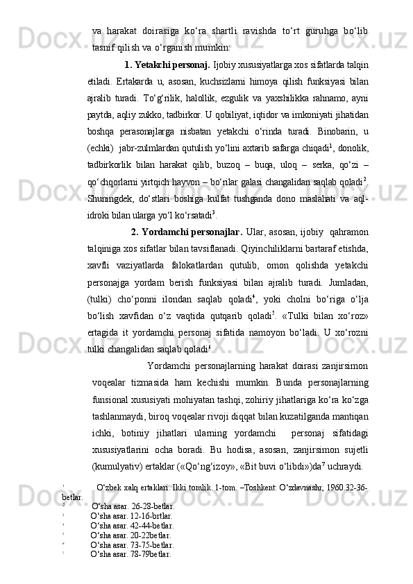 va   harakat   doirasiga   ko‘ra   shartli   ravishda   to‘rt   guruhga   bo‘lib
tasnif qilish va o‘rganish mumkin:
                    1. Yetakchi personaj.  Ijobiy xususiyatlarga xos sifatlarda talqin
etiladi.   Ertakarda   u,   asosan,   kuchsizlarni   himoya   qilish   funksiyasi   bilan
ajralib   turadi.   To‘g‘rilik,   halollik,   ezgulik   va   yaxshilikka   rahnamo,   ayni
paytda, aqliy zukko, tadbirkor. U qobiliyat, iqtidor va imkoniyati jihatidan
boshqa   perasonajlarga   nisbatan   yetakchi   o‘rinda   turadi.   Binobarin,   u
(echki)   jabr-zulmlardan qutulish yo‘lini axtarib safarga chiqadi 1
, donolik,
tadbirkorlik   bilan   harakat   qilib,   buzoq   –   buqa,   uloq   –   serka,   qo‘zi   –
qo‘chqorlarni yirtqich hayvon – bo‘rilar galasi changalidan saqlab qoladi 2
.
Shuningdek,   do‘stlari   boshiga   kulfat   tushganda   dono   maslahati   va   aql-
idroki bilan ularga yo‘l ko‘rsatadi 3
.
                                     2. Yordamchi personajlar.   Ular, asosan, ijobiy   qahramon
talqiniga xos sifatlar bilan tavsiflanadi. Qiyinchiliklarni bartaraf etishda,
xavfli   vaziyatlarda   falokatlardan   qutulib,   omon   qolishda   yetakchi
personajga   yordam   berish   funksiyasi   bilan   ajralib   turadi.   Jumladan,
(tulki)   cho‘ponni   ilondan   saqlab   qoladi 4
,   yoki   cholni   bo‘riga   o‘lja
bo‘lish   xavfidan   o‘z   vaqtida   qutqarib   qoladi 5
.   «Tulki   bilan   xo‘roz»
ertagida   it   yordamchi   personaj   sifatida   namoyon   bo‘ladi.   U   xo‘rozni
tulki changalidan saqlab qoladi 6
.
                            Yordamchi   personajlarning   harakat   doirasi   zanjirsimon
voqealar   tizmasida   ham   kechishi   mumkin.   Bunda   personajlarning
funsional xususiyati mohiyatan tashqi, zohiriy jihatlariga ko‘ra ko‘zga
tashlanmaydi, biroq voqealar rivoji diqqat bilan kuzatilganda mantiqan
ichki,   botiniy   jihatlari   ularning   yordamchi     personaj   sifatidagi
xususiyatlarini   ocha   boradi.   Bu   hodisa,   asosan,   zanjirsimon   sujetli
(kumulyativ) ertaklar («Qo‘ng‘izoy», «Bit buvi o‘libdi»)da 7
 uchraydi. 
1
                    O‘zbek xalq ertaklari. Ikki tomlik. 1-tom. –Toshkent: O‘zdavnashr, 1960.32-36-
betlar.
2
             O‘sha asar. 26-28-betlar.
3
             O‘sha asar. 12-16-brtlar.
4
             O‘sha asar. 42-44-betlar.
5
             O‘sha asar. 20-22betlar.
6
             O‘sha asar. 73-75-betlar.
7
             O‘sha asar. 78-79betlar. 