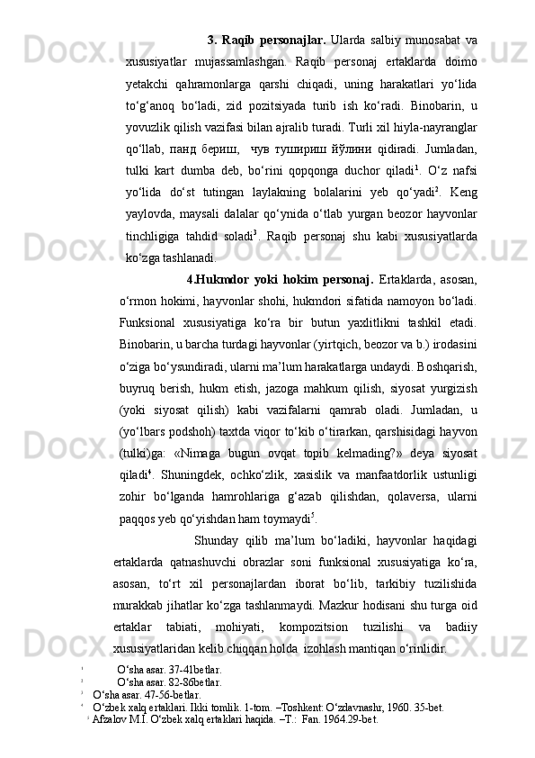                       3.   Raqib   personajlar.   Ularda   salbiy   munosabat   va
xususiyatlar   mujassamlashgan.   Raqib   personaj   ertaklarda   doimo
yetakchi   qahramonlarga   qarshi   chiqadi,   uning   harakatlari   yo‘lida
to‘g‘anoq   bo‘ladi,   zid   pozitsiyada   turib   ish   ko‘radi.   Binobarin,   u
yovuzlik qilish vazifasi bilan ajralib turadi. Turli xil hiyla-nayranglar
qo‘llab,   панд   бериш,     чув   тушириш   йўлини   qidiradi.   Jumladan,
tulki   kart   dumba   deb,   bo‘rini   qopqonga   duchor   qiladi 1
.   O‘z   nafsi
yo‘lida   do‘st   tutingan   laylakning   bolalarini   yeb   qo‘yadi 2
.   Keng
yaylovda,   maysali   dalalar   qo‘ynida   o‘tlab   yurgan   beozor   hayvonlar
tinchligiga   tahdid   soladi 3
.   Raqib   personaj   shu   kabi   xususiyatlarda
ko‘zga tashlanadi.
                      4.Hukmdor   yoki   hokim   personaj.   Ertaklarda,   asosan,
o‘rmon hokimi, hayvonlar shohi, hukmdori sifatida namoyon bo‘ladi.
Funksional   xususiyatiga   ko‘ra   bir   butun   yaxlitlikni   tashkil   etadi.
Binobarin, u barcha turdagi hayvonlar (yirtqich, beozor va b.) irodasini
o‘ziga bo‘ysundiradi, ularni ma’lum harakatlarga undaydi. Boshqarish,
buyruq   berish,   hukm   etish,   jazoga   mahkum   qilish,   siyosat   yurgizish
(yoki   siyosat   qilish)   kabi   vazifalarni   qamrab   oladi.   Jumladan,   u
(yo‘lbars podshoh) taxtda viqor to‘kib o‘tirarkan, qarshisidagi hayvon
(tulki)ga:   «Nimaga   bugun   ovqat   topib   kelmading?»   deya   siyosat
qiladi 4
.   Shuningdek,   ochko‘zlik,   xasislik   va   manfaatdorlik   ustunligi
zohir   bo‘lganda   hamrohlariga   g‘azab   qilishdan,   qolaversa,   ularni
paqqos yeb qo‘yishdan ham toymaydi 5
.
                  Shunday   qilib   ma’lum   bo‘ladiki,   hayvonlar   haqidagi
ertaklarda   qatnashuvchi   obrazlar   soni   funksional   xususiyatiga   ko‘ra,
asosan,   to‘rt   xil   personajlardan   iborat   bo‘lib,   tarkibiy   tuzilishida
murakkab jihatlar ko‘zga tashlanmaydi. Mazkur hodisani shu turga oid
ertaklar   tabiati,   mohiyati,   kompozitsion   tuzilishi   va   badiiy
xususiyatlaridan kelib chiqqan holda  izohlash mantiqan o‘rinlidir. 
1
             O‘sha asar. 37-41betlar.
2
             O‘sha asar. 82-86betlar.
3
    O‘sha asar. 47-56-betlar.
4
    O‘zbek xalq ertaklari. Ikki tomlik. 1-tom. –Toshkent: O‘zdavnashr, 1960. 35-bet.  
5
 Afzalov M.I. O‘zbek xalq ertaklari haqida. –T.:  Fan. 1964.29-bet. 