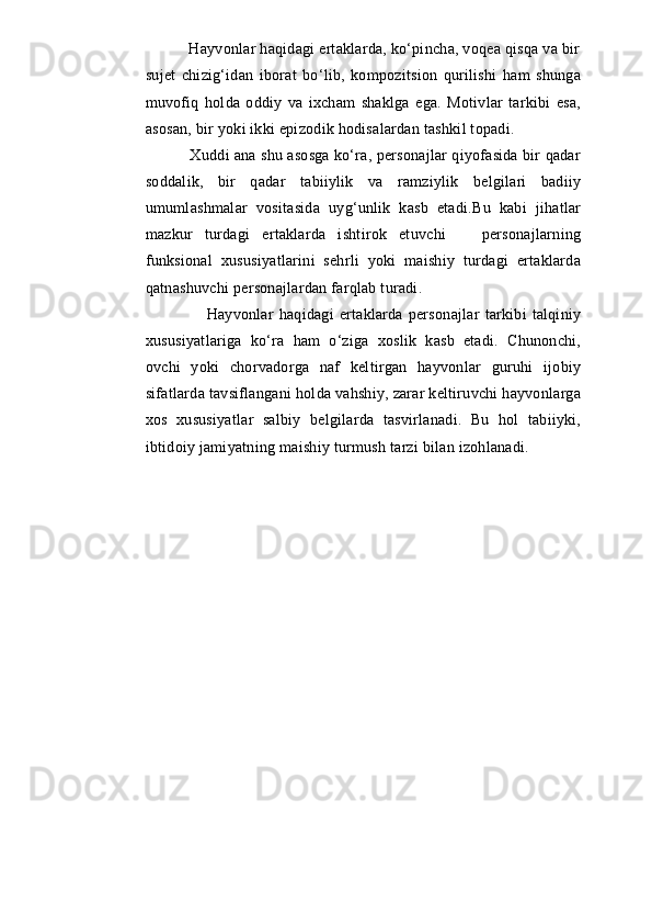                  Hayvonlar haqidagi ertaklarda, ko‘pincha, voqea qisqa va bir
sujet   chizig‘idan   iborat   bo‘lib,   kompozitsion   qurilishi   ham   shunga
muvofiq   holda   oddiy   va   ixcham   shaklga   ega.   Motivlar   tarkibi   esa,
asosan, bir yoki ikki epizodik hodisalardan tashkil topadi.
          Xuddi ana shu asosga ko‘ra, personajlar qiyofasida bir qadar
soddalik,   bir   qadar   tabiiylik   va   ramziylik   belgilari   badiiy
umumlashmalar   vositasida   uyg‘unlik   kasb   etadi.Bu   kabi   jihatlar
mazkur   turdagi   ertaklarda   ishtirok   etuvchi       personajlarning
funksional   xususiyatlarini   sehrli   yoki   maishiy   turdagi   ertaklarda
qatnashuvchi personajlardan farqlab turadi.
                    Hayvonlar   haqidagi   ertaklarda   personajlar   tarkibi   talqiniy
xususiyatlariga   ko‘ra   ham   o‘ziga   xoslik   kasb   etadi.   Chunonchi,
ovchi   yoki   chorvadorga   naf   keltirgan   hayvonlar   guruhi   ijobiy
sifatlarda tavsiflangani holda vahshiy, zarar keltiruvchi hayvonlarga
xos   xususiyatlar   salbiy   belgilarda   tasvirlanadi.   Bu   hol   tabiiyki,
ibtidoiy jamiyatning maishiy turmush tarzi bilan izohlanadi.
   