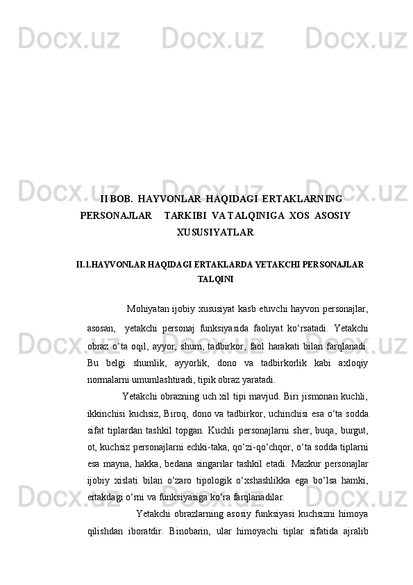  II BOB.  HAYVONLAR  HAQIDAGI  ERTAKLARNING
PERSONAJLAR     TARKIBI  VA TALQINIGA  XOS  ASOSIY
XUSUSIYATLAR
II.1.HAYVONLAR HAQIDAGI ERTAKLARDA YETAKCHI PERSONAJLAR
TALQINI
                     Mohiyatan ijobiy xususiyat  kasb etuvchi hayvon personajlar,
asosan,     yetakchi   personaj   funksiyasida   faoliyat   ko‘rsatadi.   Yetakchi
obraz   o‘ta   oqil,   ayyor,   shum,   tadbirkor,   faol   harakati   bilan   farqlanadi.
Bu   belgi   shumlik,   ayyorlik,   dono   va   tadbirkorlik   kabi   axloqiy
normalarni umumlashtiradi, tipik obraz yaratadi.
                     Yetakchi obrazning uch xil tipi mavjud. Biri jismonan kuchli,
ikkinchisi kuchsiz, Biroq, dono va tadbirkor, uchinchisi  esa o‘ta sodda
sifat   tiplardan   tashkil   topgan.   Kuchli   personajlarni   sher,   buqa,   burgut,
ot, kuchsiz personajlarni echki-taka, qo‘zi-qo‘chqor, o‘ta sodda tiplarni
esa   mayna,   hakka,   bedana   singarilar   tashkil   etadi.   Mazkur   personajlar
ijobiy   xislati   bilan   o‘zaro   tipologik   o‘xshashlikka   ega   bo‘lsa   hamki,
ertakdagi o‘rni va funksiyasiga ko‘ra farqlanadilar.
                                          Yetakchi   obrazlarning  asosiy   funksiyasi   kuchsizni   himoya
qilishdan   iboratdir.   Binobarin,   ular   himoyachi   tiplar   sifatida   ajralib 