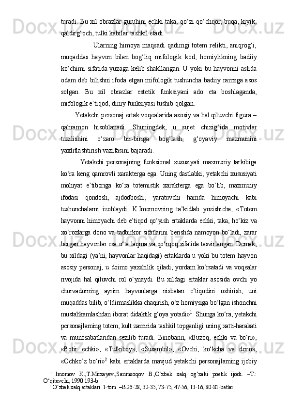 turadi. Bu xil obrazlar guruhini echki-taka, qo‘zi-qo‘chqor, buqa, kiyik,
qaldirg‘och, tulki kabilar tashkil etadi.
                                         Ularning himoya maqsadi  qadimgi  totem  relikti, aniqrog‘i,
muqaddas   hayvon   bilan   bog‘liq   mifologik   kod,   homiylikning   badiiy
ko‘chimi sifatida yuzaga kelib shakllangan. U yoki bu hayvonni aslida
odam deb bilishni ifoda etgan mifologik tushuncha badiiy ramzga asos
solgan.   Bu   xil   obrazlar   estetik   funksiyani   ado   eta   boshlaganda,
mifologik e’tiqod, diniy funksiyasi tushib qolgan.
                      Yetakchi personaj ertak voqealarida asosiy va hal qiluvchi figura –
qahramon   hisoblanadi.   Shuningdek,   u   sujet   chizig‘ida   motivlar
tuzilishini   o‘zaro   bir-biriga   bog‘lash,   g‘oyaviy   mazmunini
yaxlitlashtirish vazifasini bajaradi. 
      Yetakchi   personajning   funksional   xususiyati   mazmuniy   tarkibiga
ko‘ra keng qamrovli xarakterga ega. Uning dastlabki, yetakchi xususiyati
mohiyat   e’tiboriga   ko‘ra   totemistik   xarakterga   ega   bo‘lib,   mazmuniy
ifodasi   qondosh,   ajdodboshi,   yaratuvchi   hamda   himoyachi   kabi
tushunchalarni   izohlaydi.   K.Imomovning   ta’kidlab   yozishicha,   «Totem
hayvonni himoyachi deb e’tiqod qo‘yish ertaklarda echki, taka, ho‘kiz va
xo‘rozlarga dono va tadbirkor sifatlarini berishda namoyon bo‘ladi, zarar
bergan hayvonlar esa o‘ta laqma va qo‘rqoq sifatida tasvirlangan. Demak,
bu xildagi (ya’ni, hayvonlar haqidagi) ertaklarda u yoki bu totem hayvon
asosiy  personaj, u doimo yaxshilik qiladi, yordam  ko‘rsatadi  va voqealar
rivojida   hal   qiluvchi   rol   o‘ynaydi.   Bu   xildagi   ertaklar   asosida   ovchi   yo
chorvadorning   ayrim   hayvonlarga   nisbatan   e’tiqodini   oshirish,   uni
muqaddas bilib, o‘ldirmaslikka chaqirish, o‘z homiysiga bo‘lgan ishonchni
mustahkamlashdan iborat didaktik g‘oya yotadi» 1
. Shunga ko‘ra, yetakchi
personajlarning totem, kult zamirida tashkil topganligi uning xatti-harakati
va   munosabatlaridan   sezilib   turadi.   Binobarin,   «Buzoq,   echki   va   bo‘ri»,
«Botir   echki»,   «Tulkiboy»,   «Susambil»,   «Ovchi,   ko‘kcha   va   dono»,
«Ochko‘z   bo‘ri» 2
  kabi   ertaklarda   mavjud   yetakchi   personajlarning   ijobiy
1
 
Imomov   K.,T.Mirzayev.,Sarimsoqov   B.,O‘zbek   xalq   og‘zaki   poetik   ijodi.   –T.:
O‘qituvchi, 1990.193-b.
2
 O‘zbek xalq ertaklari. 1-tom. –B.26-28, 32-35, 73-75, 47-56, 13-16, 80-81-betlar. 