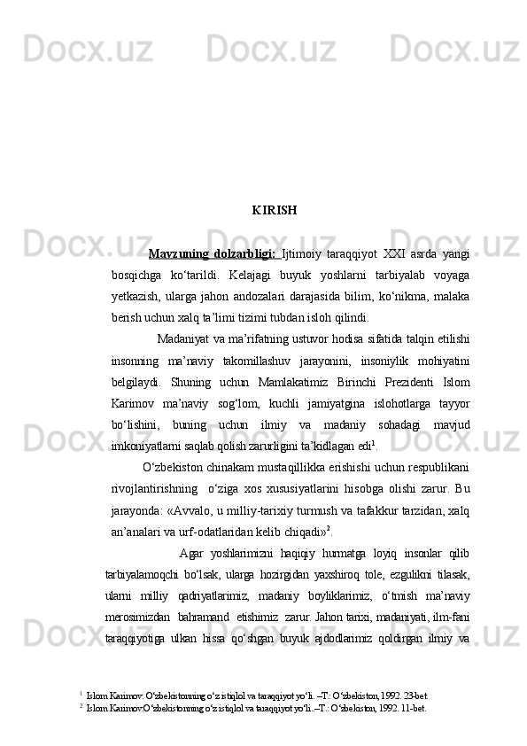 KIRISH
Mavzuning   dolzarbligi:   Ijtimoiy   taraqqiyot   XXI   asrda   yangi
bosqichga   ko‘tarildi.   Kelajagi   buyuk   yoshlarni   tarbiyalab   voyaga
yetkazish,   ularga   jahon   andozalari   darajasida   bilim,   ko‘nikma,   malaka
berish uchun xalq ta’limi tizimi tubdan isloh qilindi. 
               Madaniyat va ma’rifatning ustuvor hodisa sifatida talqin etilishi
insonning   ma’naviy   takomillashuv   jarayonini,   insoniylik   mohiyatini
belgilaydi.   Shuning   uchun   Mamlakatimiz   Birinchi   Prezidenti   Islom
Karimov   ma’naviy   sog‘lom,   kuchli   jamiyatgina   islohotlarga   tayyor
bo‘lishini,   buning   uchun   ilmiy   va   madaniy   sohadagi   mavjud
imkoniyatlarni saqlab qolish zarurligini ta’kidlagan edi 1
.
       O‘zbekiston chinakam mustaqillikka erishishi uchun respublikani
rivojlantirishning     o‘ziga   xos   xususiyatlarini   hisobga   olishi   zarur.   Bu
jarayonda: «Avvalo, u milliy-tarixiy turmush va tafakkur tarzidan, xalq
an’analari va urf-odatlaridan kelib chiqadi» 2
.
                Agar   yoshlarimizni   haqiqiy   hurmatga   loyiq   insonlar   qilib
tarbiyalamoqchi   bo‘lsak,   ularga   hozirgidan   yaxshiroq   tole,   ezgulikni   tilasak,
ularni   milliy   qadriyatlarimiz,   madaniy   boyliklarimiz,   o‘tmish   ma’naviy
merosimizdan   bahramand   etishimiz   zarur. Jahon tarixi, madaniyati, ilm-fani
taraqqiyotiga   ulkan   hissa   qo‘shgan   buyuk   ajdodlarimiz   qoldirgan   ilmiy   va
1
  Islom Karimov. O‘zbekistonning o‘z istiqlol va taraqqiyot yo‘li. –T.: O‘zbekiston, 1992. 23-bet.
2
  Islom Karimov.O‘zbekistonning o‘z istiqlol va taraqqiyot yo‘li..–T.: O‘zbekiston, 1992. 11-bet. 