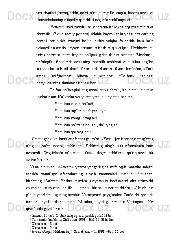xususiyatlari (buzoq, echki, qo‘zi, o‘rni bilan tulki, qarg‘a, kaptar) ovchi va
chorvadorlarning e’tiqodiy qarashlari negizida shakllangandir.
                     Yetakchi, ayni paytda ijobiy personajlar ichida eng mashhuri taka
obrazidir. «Echki asosiy personaj sifatida hayvonlar haqidagi ertaklarning
deyarli   har   birida   mavjud   bo‘lib,   turkiy   xalqlar   folklorida   ham   ko‘p
uchraydi  va asosiy  hayvon personaj  sifatida talqin etilgan. Shubhasiz, bu
uning qadimda totem hayvon bo‘lganligidan dalolat  beradi» 1
.   Binobarin,
mifologik   afsonalarda   echkining   totemlik   mohiyati   va   u   bilan   bog‘liq
tasavvurlar  turli  xil  shartli  formalarda ilgari  surilgan.  Jumladan, «Turk
asotir   (mif)lari»da 2
  hikoya   qilinishicha:   «To‘fon»   haqidagi
oltoyliklarning shunday afsonasi bor:
    To‘fon   bo‘lajagini   eng   avval   temir   shoxli,   ko‘k   junli   bir   taka
xabarlagan. Ko‘k taka yer yuzini yetti kun aylanib baqiradi:
Yetti kun zilzila bo‘ladi,
Yetti kun tog‘lar otash purkaydi.
Yetti kun yomg‘ir yog‘adi,
Yetti kun po‘rtana bo‘ladi, do‘l yog‘adi.
Yetti kun qor yog‘adi» 3
.
  Shuningdek, ko‘kturklar afsonasiga ko‘ra, «Yashil jon itoatidagi urug‘ning
o‘nguni   (ya’ni   totemi)   echki   edi.   Echkining   ulog‘i   hitit   afsonalarda   ham
uchraydi.   Qirg‘izlarda   «Chichon     Ota»     degan   echkilarni   qo‘riqlovchi   bir
avliyo bor edi» 4
. 
Yana   bir   misol.   «Avesto»   yozma   yodgorligida   mifologik   motivlar   talqini
asosida   yaratilgan   afsonalarning   ajoyib   namunalari   mavjud.   Jumladan,
kitobning   «Bahrom   Yasht»   qismida   g‘ayritabiiy   hodisalarni   aks   ettiruvchi
epizodlar   talaygina   bo‘lib,   ulardan   birida   tasvirlanishicha,   «Urush   va
g‘olibiyat   ilohining   o‘ng   tazohiri   Vartragna» 5
  payg‘ambar   Zardo‘sht   qoshida
turli   xil   qiyofalarda   jonlanadi.   Masalan,   quyidagi   epizodda   Vartragna   echki
qiyofasida gavdalanadi: 
1
 Imomov K. va b. O‘zbek xalq og‘zaki poetik ijodi.193-bet. 
2
 Turk asotir (mif)lari // Sirli olam, 1991. –№6. 17-20-betlar.
3
 O‘sha asar. 18-bet.
4
 O‘sha asar. 19-bet.  
5
 Avesto (Asqar Mahkam tarj.). San’at jurn. –T.: 1991. –№5. 16-bet. 