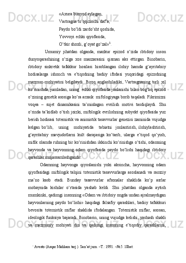 «Axura bunyod aylagan,
Vartragna to‘qqizinchi daf’a,
Paydo bo‘ldi zardo‘sht qoshida,
Yovvoyi echki qiyofasida,
O‘tkir shoxli, g‘oyat go‘zal» 1
.
          Umumiy   jihatdan   olganda,   mazkur   epizod   o‘zida   ibtidoiy   inson
dunyoqarashining   o‘ziga   xos   manzarasini   qisman   aks   ettirgan.   Binobarin,
ibtidoiy   sinkretik   tafakkur   hosilasi   hisoblangan   ilohiy   hamda   g‘ayritabiiy
hodisalarga   ishonch   va   e’tiqodning   badiiy   ifodasi   yuqoridagi   epizodning
mazmun-mohiyatini   belgilaydi.   Biroq   anglashiladiki,   Vartragnaning   turli   xil
ko‘rinishda, jumladan, uning  echki qiyofasida jonlanishi bilan bog‘liq epizod
o‘zining genetik asosiga ko‘ra arxaik  mifologiyaga borib taqaladi. Fikrimizni
voqea   –   sujet   dinamikasini   ta’minlagan   evrilish   motivi   tasdiqlaydi.   Shu
o‘rinda ta’kidlab o‘tish  joizki,  mifologik evrilishning  subyekt  qiyofasida  yuz
berish hodisasi totemistik va animis tik tasavvurlar genezisi zaminida vujudga
kelgan   bo‘lib,       uning       mohiyatida       tabiatni     jonlantirish,   ilohiylashtirish,
g‘ayritabiiy   mavjudotlarni   kult   darajasiga   ko‘tarib,   ularga   e’tiqod   qo‘yish,
mifik olamda ruhning bir ko‘rinishdan ikkinchi ko‘rinishga o‘tishi, odamning
hayvonda   va   hayvonning   odam   qiyofasida   paydo   bo‘lishi   haqidagi   ibtidoiy
qarashlar mujassamlashgandir. 
      Odamning   hayvonga   qiyoslanishi   yoki   aksincha,   hayvonning   odam
qiyofasidagi   mifologik   talqini   totemistik   tasavvurlarga   asoslanadi   va   ramziy
ma’no   kasb   etadi.   Bunday   tasavvurlar   afsonalar   shaklida   ko‘p   asrlar
mobaynida   kishilar   o‘rtasida   yashab   keldi.   Shu   jihatdan   olganda   aytish
mumkinki, qadimgi insonning «Odam va ibtidoiy ongda undan ajralmaydigan
hayvonlarning   paydo   bo‘lishi»   haqidagi   falsafiy   qarashlari,   badiiy   tafakkuri
bevosita   totemistik   miflar   shaklida   ifodalangan.   Totemistik   miflar,   asosan,
ideologik funksiya bajaradi. Binobarin, uning vujudga kelishi, yashash shakli
va   mazmuniy   mohiyati   din   va   qadimgi   insonning   e’tiqodiy   qarashlarini,
1
 Avesto (Asqar Mahkam tarj.). San’at jurn. –T.: 1991. –№5. 18bet. 