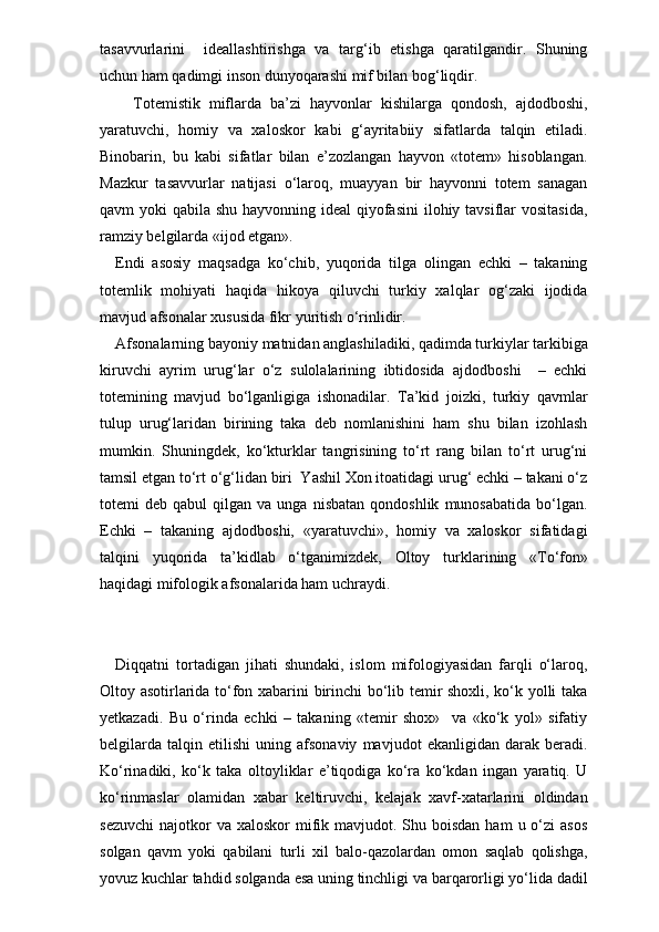 tasavvurlarini     ideallashtirishga   va   targ‘ib   etishga   qaratilgandir.   Shuning
uchun ham qadimgi inson dunyoqarashi mif bilan bog‘liqdir.
    Totemistik   miflarda   ba’zi   hayvonlar   kishilarga   qondosh,   ajdodboshi,
yaratuvchi,   homiy   va   xaloskor   kabi   g‘ayritabiiy   sifatlarda   talqin   etiladi.
Binobarin,   bu   kabi   sifatlar   bilan   e’zozlangan   hayvon   «totem»   hisoblangan.
Mazkur   tasavvurlar   natijasi   o‘laroq,   muayyan   bir   hayvonni   totem   sanagan
qavm yoki  qabila shu hayvonning ideal  qiyofasini  ilohiy tavsiflar  vositasida,
ramziy belgilarda «ijod etgan».
Endi   asosiy   maqsadga   ko‘chib,   yuqorida   tilga   olingan   echki   –   takaning
totemlik   mohiyati   haqida   hikoya   qiluvchi   turkiy   xalqlar   og‘zaki   ijodida
mavjud afsonalar xususida fikr yuritish o‘rinlidir. 
Afsonalarning bayoniy matnidan anglashiladiki, qadimda turkiylar tarkibiga
kiruvchi   ayrim   urug‘lar   o‘z   sulolalarining   ibtidosida   ajdodboshi     –   echki
totemining   mavjud   bo‘lganligiga   ishonadilar.   Ta’kid   joizki,   turkiy   qavmlar
tulup   urug‘laridan   birining   taka   deb   nomlanishini   ham   shu   bilan   izohlash
mumkin.   Shuningdek,   ko‘kturklar   tangrisining   to‘rt   rang   bilan   to‘rt   urug‘ni
tamsil etgan to‘rt o‘g‘lidan biri  Yashil Xon itoatidagi urug‘ echki – takani o‘z
totemi   deb   qabul   qilgan   va   unga  nisbatan   qondoshlik   munosabatida   bo‘lgan.
Echki   –   takaning   ajdodboshi,   «yaratuvchi»,   homiy   va   xaloskor   sifatidagi
talqini   yuqorida   ta’kidlab   o‘tganimizdek,   Oltoy   turk larining   «To‘fon»
haqidagi mifologik afsonalarida ham uchraydi. 
Diqqatni   tortadigan   jihati   shundaki,   islom   mifologiyasidan   farqli   o‘laroq,
Oltoy asotirlarida to‘fon xabarini birinchi bo‘lib temir shoxli, ko‘k yolli taka
yetkazadi.   Bu   o‘rinda   echki   –   takaning   «temir   shox»     va   «ko‘k   yol»   sifatiy
belgilarda   talqin   etilishi   uning   afsonaviy   mavjudot   ekanligidan   darak   beradi.
Ko‘rinadiki,   ko‘k   taka   oltoyliklar   e’tiqodiga   ko‘ra   ko‘kdan   ingan   yaratiq.   U
ko‘rinmaslar   olamidan   xabar   keltiruvchi,   kelajak   xavf-xatarlarini   oldindan
sezuvchi  najotkor  va  xaloskor   mifik mavjudot.  Shu boisdan  ham   u o‘zi   asos
solgan   qavm   yoki   qabilani   turli   xil   balo-qazolardan   omon   saqlab   qolishga,
yovuz kuchlar tahdid solganda esa uning tinchligi va barqarorligi yo‘lida dadil 