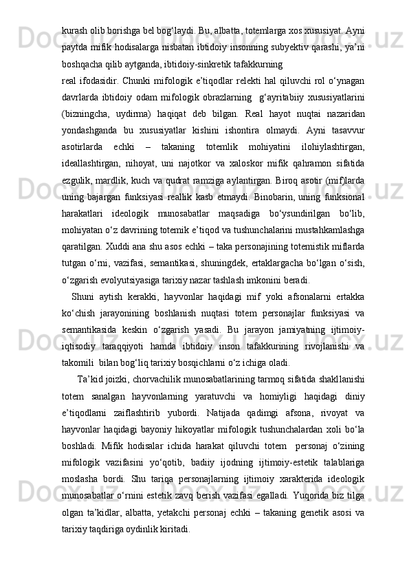 kurash olib borishga bel bog‘laydi. Bu, albatta, totemlarga xos xususiyat. Ayni
paytda mifik hodisalarga nisbatan ibtidoiy insonning subyektiv qarashi, ya’ni
boshqacha qilib aytganda, ibtidoiy-sinkretik tafakkurning 
real   ifodasidir.  Chunki   mifologik   e’tiqodlar   relekti   hal   qiluvchi   rol   o‘ynagan
davrlarda   ibtidoiy   odam   mifologik   obrazlarning     g‘ayritabiiy   xususiyatlarini
(bizningcha,   uydirma)   haqiqat   deb   bilgan.   Real   hayot   nuqtai   nazaridan
yondashganda   bu   xususiyatlar   kishini   ishontira   olmaydi.   Ayni   tasavvur
asotirlarda   echki   –   takaning   totemlik   mohiyatini   ilohiylashtirgan,
ideallashtirgan,   nihoyat,   uni   najotkor   va   xaloskor   mifik   qahramon   sifatida
ezgulik, mardlik, kuch va qudrat ramziga aylantirgan. Biroq asotir (mif)larda
uning   bajargan   funksiyasi   reallik   kasb   etmaydi.   Binobarin,   uning   funksional
harakatlari   ideologik   munosabatlar   maqsadiga   bo‘ysundirilgan   bo‘lib,
mohiyatan o‘z davrining totemik e’tiqod va tushunchalarini mustahkamlashga
qaratilgan. Xuddi ana shu asos echki – taka personajining totemistik miflarda
tutgan  o‘rni,   vazifasi,   semantikasi,   shuningdek,   ertaklargacha   bo‘lgan  o‘sish,
o‘zgarish evolyutsiyasiga tarixiy nazar tashlash imkonini beradi. 
Shuni   aytish   kerakki,   hayvonlar   haqidagi   mif   yoki   afsonalarni   ertakka
ko‘chish   jarayonining   boshlanish   nuqtasi   totem   personajlar   funksiyasi   va
semantikasida   keskin   o‘zgarish   yasadi.   Bu   jarayon   jamiyatning   ijtimoiy-
iqtisodiy   taraqqiyoti   hamda   ibtidoiy   inson   tafakkurining   rivojlanishi   va
takomili  bilan bog‘liq tarixiy bosqichlarni o‘z ichiga oladi. 
  Ta’kid joizki, chorvachilik munosabatlarining tarmoq sifatida shakl lanishi
totem   sanalgan   hayvonlarning   yaratuvchi   va   homiyligi   haqidagi   diniy
e’tiqodlarni   zaiflashtirib   yubordi.   Natijada   qadimgi   afsona,   rivoyat   va
hayvonlar   haqidagi   bayoniy   hikoyatlar   mifologik   tushunchalardan   xoli   bo‘la
boshladi.   Mifik   hodisalar   ichida   harakat   qiluvchi   totem     personaj   o‘zining
mifologik   vazifasini   yo‘qotib,   badiiy   ijodning   ijtimoiy-estetik   talablariga
moslasha   bordi.   Shu   tariqa   personajlarning   ijtimoiy   xarakterida   ideologik
munosabatlar  o‘rnini estetik zavq berish vazifasi  egalladi. Yuqorida biz tilga
olgan   ta’kidlar,   albatta,   yetakchi   personaj   echki   –   takaning   genetik   asosi   va
tarixiy taqdiriga oydinlik kiritadi.  