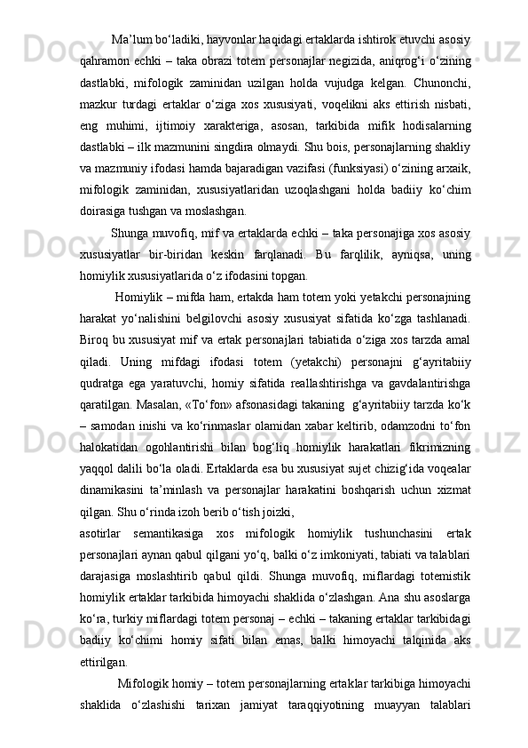           Ma’lum bo‘ladiki, hayvonlar haqidagi ertaklarda ishtirok etuvchi asosiy
qahramon   echki   –   taka   obrazi   totem   personajlar   negizida,   aniqrog‘i   o‘zining
dastlabki,   mifologik   zaminidan   uzilgan   holda   vujudga   kelgan.   Chunonchi,
mazkur   turdagi   ertaklar   o‘ziga   xos   xususiyati,   voqelikni   aks   ettirish   nisbati,
eng   muhimi,   ijtimoiy   xarakteriga,   asosan,   tarkibida   mifik   hodisalarning
dastlabki – ilk mazmunini singdira olmaydi. Shu bois, personajlarning shakliy
va mazmuniy ifodasi hamda bajaradigan vazifasi (funksiyasi) o‘zining arxaik,
mifologik   zaminidan,   xususiyatlaridan   uzoqlashgani   holda   badiiy   ko‘chim
doirasiga tushgan va moslashgan.
               Shunga muvofiq, mif va ertaklarda echki – taka personajiga xos asosiy
xususiyatlar   bir-biridan   kes kin   farqlanadi.   Bu   farqlilik,   ayniqsa,   uning
homiylik xususiyatlarida o‘z ifodasini topgan.
         Homiylik – mifda ham, ertakda ham totem yoki yetakchi personajning
harakat   yo‘nalishini   belgilovchi   asosiy   xususiyat   sifatida   ko‘zga   tashlanadi.
Biroq bu xususiyat mif va ertak personajlari tabiatida o‘ziga xos tarzda amal
qiladi.   Uning   mifdagi   ifodasi   totem   (yetakchi)   personajni   g‘ayritabiiy
qudratga   ega   yaratuvchi,   homiy   sifatida   reallashtirishga   va   gavdalantirishga
qaratilgan. Masalan, «To‘fon» afsonasidagi takaning   g‘ayritabiiy tarzda ko‘k
– samodan   inishi  va  ko‘rinmaslar   olamidan xabar   keltirib,  odamzodni  to‘fon
halokatidan   ogohlantirishi   bilan   bog‘liq   homiylik   harakatlari   fikrimizning
yaqqol dalili bo‘la oladi. Ertaklarda esa bu xususiyat sujet chizig‘ida voqealar
dinamikasini   ta’minlash   va   personajlar   harakatini   boshqarish   uchun   xizmat
qilgan. Shu o‘rinda izoh berib o‘tish joizki, 
asotirlar   semantikasiga   xos   mifologik   homiylik   tushunchasini   ertak
personajlari aynan qabul qilgani yo‘q, balki o‘z imkoniyati, tabiati va talablari
darajasiga   moslashtirib   qabul   qildi.   Shunga   muvofiq,   miflardagi   totemistik
homiylik ertaklar tarkibida himoyachi shaklida o‘zlashgan. Ana shu asoslarga
ko‘ra, turkiy miflardagi totem personaj – echki – takaning ertaklar tarkibidagi
badiiy   ko‘chimi   homiy   sifati   bilan   emas,   balki   himoyachi   talqinida   aks
ettirilgan. 
           Mifologik homiy – totem personajlarning ertak lar tarkibiga himoyachi
shaklida   o‘zlashishi   tarixan   jamiyat   taraqqiyotining   muayyan   talablari 