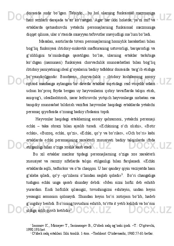 doirasida   sodir   bo‘lgan.   Tabiiyki,     bu   hol   ularning   funksional   mazmuniga
ham   sezilarli   darajada   ta’sir   ko‘rsatgan.   Agar   har   ikki   holatda,   ya’ni   mif   va
ertaklarda   qatnashuvchi   yetakchi   personajlarning   funksional   mazmuniga
diqqat qilinsa, ular o‘rtasida muayyan tafovutlar mavjudligi ma’lum bo‘ladi. 
                 Masalan,  asotirlarda totem  personajlarning homiylik harakatlari  bilan
bog‘liq   funksiyasi   ibtidoiy-sinkretik   mafkuraning   ustuvorligi,   barqarorligi   va
g‘olibligini   ta’minlashga   qaratilgan   bo‘lsa,   ularning   ertak lar   tarkibiga
ko‘chgan   (namunasi)   funksiyasi   chorvachilik   munosabatlari   bilan   bog‘liq
ibtidoiy jamiyatning ideal g‘oyalarini badiiy tafakkur doirasida  targ‘ib etishga
bo‘ysundirilgandir.   Binobarin,   chorvachilik   –   ibtidoiy   kishilarning   asosiy
iqtisod   manbaiga   aylangan   bir   davrda   ertaklar   sujetidagi   real   voqelik   odam
uchun   ko‘proq   foyda   bergan   uy   hayvonlarini   ijobiy   tavsiflarda   talqin   etish,
aniqrog‘i,   ideallashtirish,   zarar   keltiruvchi   yirtqich   hayvonlarga   nisbatan   esa
tanqidiy   munosabat   bildirish   vazifasi   hayvonlar   haqidagi   ertaklarda   yetakchi
personaj qiyofasida o‘zining badiiy ifodasini topdi. 
      Hayvonlar   haqidagi   ertaklarning   asosiy   qahramoni,   yetakchi   personaji
echki   –   taka   obrazi   bilan   ajralib   turadi.   «Echkining   o‘ch   olishi»,   «Botir
echki»,   «Buzoq,   echki,   qo‘zi»,   «Echki,   qo‘y   va   bo‘rilar»,   «Och   bo‘ri»   kabi
ertaklarda   echki   personajining   xarakterli   xususiyati   badiiy   talqinlarda   ifoda
etilganligi bilan o‘ziga xoslik kasb etadi.
  Bu   xil   ertaklar   mazkur   tipdagi   personajlarning   o‘ziga   xos   xarakterli
xususiyat   va   ramziy   sifatlarda   talqin   etilganligi   bilan   farqlanadi.   «Echki
ertaklarda aqlli, tadbirkor va o‘ta chaqqon. U har qanday qiyin vaziyatda ham
g‘alaba   qiladi,   qo‘y   -qo‘zilarni   o‘limdan   saqlab   qoladi» 1
.     Bo‘ri   changaliga
tushgan   echki   unga   qarab   shunday   debdi:   «Men   sizni   hofiz   deb   eshitib
yurardim.   Endi   hofizlik   qilsangiz,   tovushingizni   eshitayin,   undan   keyin
yesangiz   armonim   qolmaydi.   Shundan   keyin   bo‘ri   xotirjam   bo‘lib,   hadeb
g‘ingshiy beribdi. Bo‘rining tovushini eshitib, to‘rtta it yetib kelibdi va bo‘rini
oldiga solib quvib ketibdi» 2
.
1
  Imomov K., Mirzayev T., Sarimsoqov B., O‘zbek xalq og‘zaki ijodi. –T.: O‘qituvchi,
1990.193-bet.
2
 O‘zbek xalq ertaklari. Ikki tomlik. 1-tom. –Toshkent: O‘zdavnashr, 1960.57-61-betlar. 