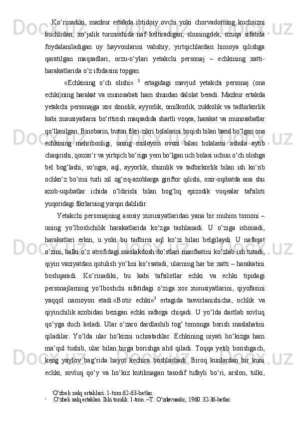 Ko‘rinadiki,   mazkur   ertakda   ibtidoiy   ovchi   yoki   chorvadorning   kuchsizni
kuchlidan,   xo‘jalik   turmushida   naf   keltiradigan,   shuningdek,   ozuqa   sifatida
foydalaniladigan   uy   hayvonlarini   vahshiy,   yirtqichlardan   himoya   qilishga
qaratilgan   maqsadlari,   orzu-o‘ylari   yetakchi   personaj   –   echkining   xatti-
harakatlarida o‘z ifodasini topgan. 
      «Echkining   o‘ch   olishi »   1
  ertagidagi   mavjud   yetakchi   personaj   (ona
echki)ning harakat  va munosabati  ham  shundan  dalolat  beradi. Mazkur  ertakda
yetakchi   personajga   xos   donolik,   ayyorlik,   omilkorlik,   zukkolik   va   tadbirkorlik
kabi xususiyatlarni bo‘rttirish maqsadida shartli voqea, harakat va munosabatlar
qo‘llanilgan. Binobarin, butun fikri-zikri bolalarini boqish bilan band bo‘lgan ona
echkining   mehribonligi,   uning   muloyim   ovozi   bilan   bolalarni   ashula   aytib
chaqirishi, qonxo‘r va yirtqich bo‘riga yem bo‘lgan uch bolasi uchun o‘ch olishga
bel   bog‘lashi,   so‘ngra,   aql,   ayyorlik,   shumlik   va   tadbirkorlik   bilan   ish   ko‘rib
ochko‘z   bo‘rini   turli   xil   og‘riq-azoblarga   giriftor   qilishi,   oxir-oqibatda   ana   shu
azob-uqubatlar   ichida   o‘ldirishi   bilan   bog‘liq   epizodik   voqealar   tafsiloti
yuqoridagi fikrlarning yorqin dalilidir. 
   Yetakchi  personajning asosiy  xususiyatlaridan yana bir muhim tomoni  –
uning   yo‘lboshchilik   harakatlarida   ko‘zga   tashlanadi.   U   o‘ziga   ishonadi,
harakatlari   erkin,   u   yoki   bu   tadbirni   aql   ko‘zi   bilan   belgilaydi.   U   nafaqat
o‘zini, balki o‘z atrofidagi maslakdosh do‘stlari manfaatini ko‘zlab ish tutadi,
qiyin vaziyatdan qutulish yo‘lini ko‘rsatadi, ularning har bir xatti – harakatini
boshqaradi.   Ko‘rinadiki,   bu   kabi   tafsilotlar   echki   va   echki   tipidagi
personajlarning   yo‘lboshchi   sifatidagi   o‘ziga   xos   xususiyatlarini,   qiyofasini
yaqqol   namoyon   etadi.«Botir   echki» 2
  ertagida   tasvirlanishicha,   ochlik   va
qiyinchilik   azobidan   bezigan   echki   safarga   chiqadi.   U   yo‘lda   dastlab   sovluq
qo‘yga   duch   keladi.   Ular   o‘zaro   dardlashib   tog‘   tomonga   borish   maslahatini
qiladilar.   Yo‘lda   ular   ho‘kizni   uchratadilar.   Echkining   niyati   ho‘kizga   ham
ma’qul   tushib,   ular   bilan   birga   borishga   ahd   qiladi.   Toqqa   yetib   borishgach,
keng   yaylov   bag‘rida   hayot   kechira   boshlashadi.   Biroq   kunlardan   bir   kuni
echki,   sovluq   qo‘y   va   ho‘kiz   kutilmagan   tasodif   tufayli   bo‘ri,   arslon,   tulki,
1
O‘zbek xalq ertaklari. 1-tom.62-63-betlar.
2
      O‘zbek xalq ertaklari. Ikki tomlik. 1-tom. –T.: O‘zdavnashr,  1960. 32-36-betlar. 