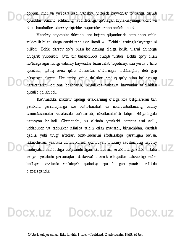 qoplon,   sher   va   yo‘lbars   kabi   vahshiy,   yirtqich   hayvonlar   to‘dasiga   tushib
qoladilar.   Ammo   echkining   tadbirkorligi,   qo‘llagan   hiyla-nayrangi,   dono   va
dadil harakatlari ularni yirtqichlar hujumidan omon saqlab qoladi. 
      Vahshiy   hayvonlar   ikkinchi   bor   hujum   qilganlarida   ham   dono   echki
zukkolik bilan ularga qarshi tadbir qo‘llaydi. «... Echki ularning kelayotganini
bilibdi.   Echki   darrov   qo‘y   bilan   ho‘kizning   oldiga   kelib,   ularni   chinorga
chiqarib   yuboribdi...O‘zi   bir   balandlikka   chiqib   turibdi.   Echki   qo‘y   bilan
ho‘kizga agar haligi vahshiy hayvonlar bizni izlab topolmay, shu yerda o‘tirib
qolishsa,   qattiq   ovoz   qilib   chinordan   o‘zlaringni   tashlanglar,   deb   gap
o‘rgatgan   ekan» 1
.   Shu   tariqa   echki   do‘stlari   sovluq   qo‘y   bilan   ho‘kizning
harakatlarini   oqilona   boshqarib,   birgalikda   vahshiy   hayvonlar   ta’qibidan
qutulib qolishibdi.
      Ko‘rinadiki,   mazkur   tipdagi   ertaklarning   o‘ziga   xos   belgilaridan   biri
yetakchi   personajlarga   xos   xatti-harakat   va   munosabatlarning   badiiy
umumlashmalar   vositasida   bo‘rttirilib,   ideallashtirilib   talqin   etilganligida
namoyon   bo‘ladi.   Chunonchi,   bu   o‘rinda   yetakchi   personajlarni   aqlli,
uddaburon   va   tadbirkor   sifatida   talqin   etish   maqsadi,   birinchidan,   dastlab
qabila   yoki   urug‘   a’zolari   orzu-irodasini   ifodalashga   qaratilgan   bo‘lsa,
ikkinchidan,   yashash   uchun   kurash   qonuniyati   umumiy   asoslarining   hayotiy
mohiyatini   izohlashga   bo‘ysundirilgan.   Binobarin,   ertaklardagi   echki   –   taka
singari   yetakchi   personajlar,   dastavval   totemik   e’tiqodlar   ustuvorligi   zohir
bo‘lgan   davrlarda   mifologik   qudratga   ega   bo‘lgan   yaratiq   sifatida
e’zozlagandir. 
1
 O‘zbek xalq ertaklari. Ikki tomlik. 1-tom. –Toshkent: O‘zdavnashr, 1960. 36-bet. 