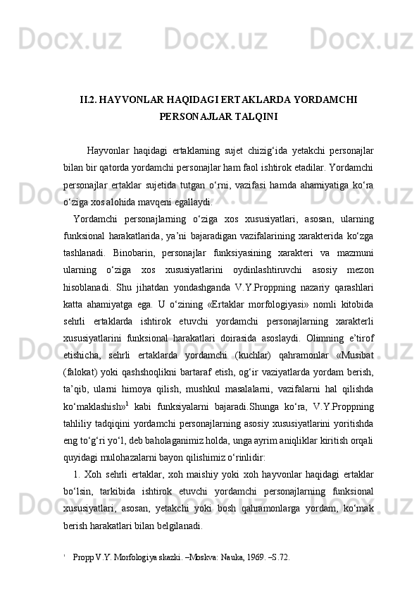 II.2. HAYVONLAR HAQIDAGI ERTAKLARDA YORDAMCHI 
PERSONAJLAR TALQINI
      Hayvonlar   haqidagi   ertaklarning   sujet   chizig‘ida   yetakchi   personajlar
bilan bir qatorda yordamchi personajlar ham faol ishtirok etadilar. Yordamchi
personajlar   ertaklar   sujetida   tutgan   o‘rni,   vazifasi   hamda   ahamiyatiga   ko‘ra
o‘ziga xos alohida mavqeni egallaydi. 
Yordamchi   personajlarning   o‘ziga   xos   xususiyatlari,   asosan,   ularning
funksional   harakatlarida,   ya’ni   bajaradigan   vazifalarining   xarakterida   ko‘zga
tashlanadi.   Binobarin,   personajlar   funksiyasining   xarakteri   va   mazmuni
ularning   o‘ziga   xos   xususiyatlarini   oydinlashtiruvchi   asosiy   mezon
hisoblanadi.   Shu   jihatdan   yondashganda   V.Y.Proppning   nazariy   qarashlari
katta   ahamiyatga   ega.   U   o‘zining   «Ertaklar   morfologiyasi»   nomli   kitobida
sehrli   ertaklarda   ishtirok   etuvchi   yordamchi   personajlarning   xarakterli
xususiyatlarini   funksional   harakatlari   doirasida   asoslaydi.   Olimning   e’tirof
etishicha,   sehrli   ertaklarda   yordamchi   (kuchlar)   qahramonlar   «Musibat
(falokat)   yoki   qashshoqlikni   bartaraf   etish,   og‘ir   vaziyatlarda   yordam   berish,
ta’qib,   ularni   himoya   qilish,   mushkul   masalalarni,   vazifalarni   hal   qilishda
ko‘maklashish» 1
  kabi   funksiyalarni   bajaradi.Shunga   ko‘ra,   V.Y.Proppning
tahliliy   tadqiqini   yordamchi   personajlarning   asosiy   xususiyatlarini   yoritishda
eng to‘g‘ri yo‘l, deb baholaganimiz holda, unga ayrim aniqliklar kiritish orqali
quyidagi mulohazalarni bayon qilishimiz o‘rinlidir: 
1.   Xoh   sehrli   ertaklar,   xoh   maishiy   yoki   xoh   hayvonlar   haqidagi   ertaklar
bo‘lsin,   tarkibida   ishtirok   etuvchi   yordamchi   personajlarning   funksional
xususiyatlari,   asosan,   yetakchi   yoki   bosh   qahramonlarga   yordam,   ko‘mak
berish harakatlari bilan belgilanadi.
1
    Propp V.Y. Morfologiya skazki. –Moskva: Nauka, 1969. –S.72. 