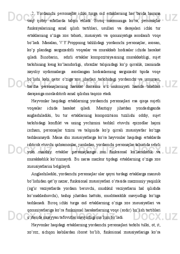 2.   Yordamchi   personajlar   ichki   turga   oid   ertaklarning   har   birida   hamma
vaqt   ijobiy   sifatlarda   talqin   etiladi.   Biroq   mazmuniga   ko‘ra,   personajlar
funksiyalarining   amal   qilish   tartiblari,   usullari   va   darajalari   ichki   tur
ertaklarning   o‘ziga   xos   tabiati,   xususiyati   va   qonuniyatiga   asoslanib   voqe
bo‘ladi.   Masalan,   V.Y.Proppning   tahlilidagi   yordamchi   personajlar,   asosan,
ko‘p   plandagi   sarguzashtli   voqealar   va   murakkab   hodisalar   ichida   harakat
qiladi.   Binobarin,     sehrli   ertak lar   kompozitsiyasining   murakkabligi,   sujet
tarkibining   keng   ko‘lamdorligi,   obrazlar   talqinidagi   ko‘p   qirralik,   zaminida
xayoliy   uydirmalarga     asoslangan   hodisalarning   sarguzasht   tipida   voqe
bo‘lishi   kabi   qator   o‘ziga   xos   jihatlari   tarkibidagi   yordamchi   va   umuman,
barcha   personajlarning   harakat   doirasini   o‘z   imkoniyati   hamda   talablari
darajasiga moslashtirib amal qilishni taqozo etadi.
Hayvonlar   haqidagi   ertaklarning   yordamchi   personajlari   esa   qisqa   sujetli
voqealar   ichida   harakat   qiladi.   Mantiqiy   jihatdan   yondashganda
anglashiladiki,   bu   tur   ertaklarning   kompozitsion   tuzilishi   oddiy,   sujet
tarkibidagi   konflikt   va   uning   yechimini   tashkil   etuvchi   epizodlar   hajmi
ixcham,   personajlar   tizimi   va   talqinida   ko‘p   qirrali   xususiyatlar   ko‘zga
tashlanmaydi.   Mana   shu   xususiyatlarga   ko‘ra   hayvonlar   haqidagi   ertaklarda
ishtirok etuvchi qahramonlar, jumladan, yordamchi personajlar tabiatida sehrli
yoki   maishiy   ertaklar   personajlariga   xos   funksional   ko‘lamdorlik   va
murakkablik   ko‘rinmaydi.   Bu   narsa   mazkur   tipdagi   ertaklarning   o‘ziga   xos
xususiyatlarini belgilaydi. 
Anglashiladiki, yordamchi personajlar ular qaysi turdagi ertaklarga mansub
bo‘lishidan qat’iy nazar, funksional xususiyatlari o‘rtasida mazmuniy yaqinlik
(og‘ir   vaziyatlarda   yordam   beruvchi,   mushkul   vaziyatlarni   hal   qilishda
ko‘maklashuvchi),   tashqi   jihatdan   hattoki,   mushtaraklik   mavjudligi   ko‘zga
tashlanadi.   Biroq   ichki   turga   oid   ertaklarning   o‘ziga   xos   xususiyatlari   va
qonuniyatlariga ko‘ra funksional harakatlarning voqe (sodir) bo‘lish tartiblari
o‘rtasida muayyan tafovutlar mavjudligi ma’lum bo‘ladi.
Hayvonlar haqidagi ertaklarning yordamchi personajlari tarkibi tulki, ot, it,
xo‘roz,   sichqon   kabilardan   iborat   bo‘lib,   funksional   xususiyatlariga   ko‘ra 