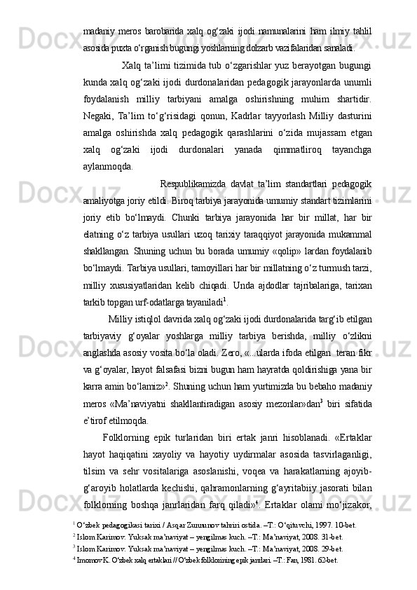 madaniy   meros   barobarida   xalq   og‘zaki   ijodi   namunalarini   ham   ilmiy   tahlil
asosida puxta o‘rganish bugungi yoshlarning dolzarb vazifalaridan sanaladi. 
                 Xalq ta’limi tizimida tub o‘zgarishlar yuz berayotgan bugungi
kunda xalq og‘zaki ijodi  durdonalaridan pedagogik jarayonlarda unumli
foydalanish   milliy   tarbiyani   amalga   oshirishning   muhim   shartidir.
Negaki,   Ta’lim   to‘g‘risidagi   qonun,   Kadrlar   tayyorlash   Milliy   dasturini
amalga   oshirishda   xalq   pedagogik   qarashlarini   o‘zida   mujassam   etgan
xalq   og‘zaki   ijodi   durdonalari   yanada   qimmatliroq   tayanchga
aylanmoqda. 
                          Respublikamizda   davlat   ta’lim   standartlari   pedagogik
amaliyotga joriy etildi. Biroq tarbiya jarayonida umumiy standart tizimlarini
joriy   etib   bo‘lmaydi.   Chunki   tarbiya   jarayonida   har   bir   millat,   har   bir
elatning  o‘z  tarbiya  usullari  uzoq  tarixiy  taraqqiyot   jarayonida  mukammal
shakllangan. Shuning uchun bu borada umumiy «qolip» lardan foydalanib
bo‘lmaydi. Tarbiya usullari, tamoyillari har bir millatning o‘z turmush tarzi,
milliy   xususiyatlaridan   kelib   chiqadi.   Unda   ajdodlar   tajribalariga,   tarixan
tarkib topgan urf-odatlarga tayaniladi 1
.
      Milliy istiqlol davrida xalq og‘zaki ijodi durdonalarida targ‘ib etilgan
tarbiyaviy   g‘oyalar   yoshlarga   milliy   tarbiya   berishda,   milliy   o‘zlikni
anglashda asosiy vosita bo‘la oladi. Zero, «...ularda ifoda etilgan   teran fikr
va g‘oyalar, hayot falsafasi bizni bugun ham hayratda qoldirishiga yana bir
karra amin bo‘lamiz» 2
. Shuning uchun ham yurtimizda bu bebaho madaniy
meros   «Ma’naviyatni   shakllantiradigan   asosiy   mezonlar»dan 3
  biri   sifatida
e’tirof etilmoqda. 
Folklorning   epik   turlaridan   biri   ertak   janri   hisoblanadi.   «Ertaklar
hayot   haqiqatini   xayoliy   va   hayotiy   uydirmalar   asosida   tasvirlaganligi,
tilsim   va   sehr   vositalariga   asoslanishi,   voqea   va   harakatlarning   ajoyib-
g‘aroyib holatlarda kechishi, qahramonlarning g‘ayritabiiy jasorati  bilan
folk lorning   boshqa   janrlaridan   farq   qiladi» 4
.   Ertaklar   olami   mo‘jizakor,
1
 O‘zbek pedagogikasi tarixi / Asqar Zunnunov tahriri ostida. –T.: O‘qituvchi, 1997.  10-bet.
2
 Islom Karimov. Yuksak ma’naviyat – yengilmas kuch. –T.: Ma’naviyat, 2008. 31-bet.
3
 Islom Karimov. Yuksak ma’naviyat – yengilmas kuch. –T.: Ma’naviyat, 2008. 29-bet.
4
 Imomov K. O‘zbek xalq ertaklari // O‘zbek folklorining epik janrlari. –T.: Fan, 1981. 62-bet. 