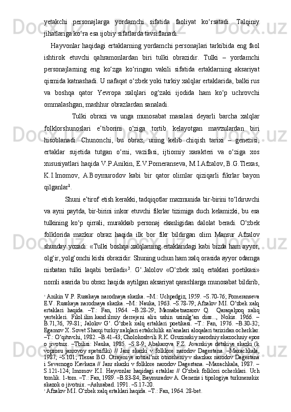 yetakchi   personajlarga   yordamchi   sifatida   faoliyat   ko‘rsatadi.   Talqiniy
jihatlariga ko‘ra esa ijobiy sifatlarda tavsiflanadi.
Hayvonlar haqidagi  ertaklarning yordamchi  personajlari tarkibida eng faol
ishtirok   etuvchi   qahramonlardan   biri   tulki   obrazidir.   Tulki   –   yordamchi
personajlarning   eng   ko‘zga   ko‘ringan   vakili   sifatida   ertaklarning   aksariyat
qismida katnashadi. U nafaqat o‘zbek yoki turkiy xalqlar ertaklarida, balki rus
va   boshqa   qator   Yevropa   xalqlari   og‘zaki   ijodida   ham   ko‘p   uchrovchi
ommalashgan, mashhur obrazlardan sanaladi.
Tulki   obrazi   va   unga   munosabat   masalasi   deyarli   barcha   xalqlar
folklorshunoslari   e’tiborini   o‘ziga   tortib   kelayotgan   mavzulardan   biri
hisoblanadi.   Chunonchi,   bu   obraz,   uning   kelib   chiqish   tarixi   –   genezisi,
ertaklar   sujetida   tutgan   o‘rni,   vazifasi,   ijtiomiy   xarakteri   va   o‘ziga   xos
xususiyatlari haqida V.P.Anikin, E.V.Pomeranseva, M.I.Afzalov, B.G.Tlexas,
K.I.Imomov,   A.Boymurodov   kabi   bir   qator   olimlar   qiziqarli   fikrlar   bayon
qilganlar 1
.
Shuni e’tirof etish kerakki, tadqiqotlar mazmunida bir-birini to‘ldiruvchi
va   ayni   paytda,   bir-birini   inkor   etuvchi   fikr lar   tizimiga   duch   kelamizki,   bu   esa
tulkining   ko‘p   qirrali,   murakkab   personaj   ekanligidan   dalolat   beradi.   O‘zbek
folklorida   mazkur   obraz   haqida   ilk   bor   fikr   bildirgan   olim   Mansur   Afzalov
shunday yozadi: «Tulki boshqa xalqlarning ertaklaridagi kabi bizda ham ayyor,
olg‘ir, yolg‘onchi kishi obrazidir. Shuning uchun ham xalq orasida ayyor odamga
nisbatan   tulki   laqabi   beriladi» 2
.   G‘.Jalolov   «O‘zbek   xalq   ertaklari   poetikasi»
nomli asarida bu obraz haqida aytilgan aksariyat qarashlarga munosabat bildirib,
1
 Anikin V.P. Russkaya narodnaya skazka. –M.: Uchpedgiz, 1959. –S.70-76; Pomeranseva
E.V. Russkaya narodnaya skazka. –M.: Nauka, 1963. –S.78-79; Afzalov M.I. O‘zbek xalq
ertaklari   haqida.   –T.:   Fan,   1964.   –B.28-29;   Mamabetnazarov   Q.     Qaraqalpoq   xaliq
yertekleri.   Filol.ilim.kand.ilmiy   derrejeni   aliu   ushin   usinilg‘an   diss...,   Nokis.   1966.   –
B.71,76,   79-81;   Jalolov   G‘.   O‘zbek   xalq   ertaklari   poetikasi.   –T.:   Fan,   1976.   –B.30-32;
Egamov X. Sovet Sharqi turkiy xalqlari ertakchilik an’analari aloqalari tarixidan ocherk lar.
–T.: O‘qituvchi, 1982. –B.41-43; Cholokoshvili R.K. Gruzinskiy narodniy skazochniy epos
o   jivotnix.   –Tbilisi:   Nauka,   1985.   –S.8-9;   Abakarova   F.Z.   Avarskiye   detskiye   skazki   (k
voprosu   janrovoy   spetsifiki)   //   Janr   skazki   v   folklore   narodov   Dagestana.   –Maxachkala,
1987, –S.101; Tlexas B.G. Otrajeniye sotsial’nix otnosheniy v skazkax narodov Dagestana
i Severnogo Kavkaza  // Janr skazki v folklore narodov Dagestana. –Maxachkala,  1987. –
S.121-124;   Imomov   K.I.   Hayvonlar   haqidagi   ertaklar   //   O‘zbek   folklori   ocherklari.   Uch
tomlik. 1-tom. –T.: Fan, 1989. –B.83-84; Baymuradov A. Genezis i tipologiya turkmenskix
skazok o jivotnix. –Ashxabad. 1991. –S.17-20.
2
 Afzalov M.I. O‘zbek xalq ertaklari haqida. –T.: Fan, 1964. 28-bet. 