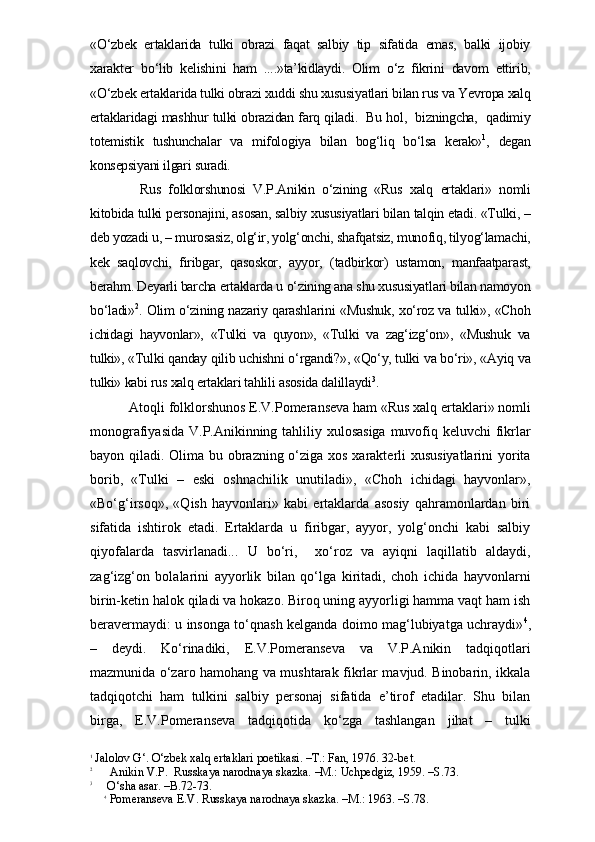 «O‘zbek   ertaklarida   tulki   obrazi   faqat   salbiy   tip   sifatida   emas,   balki   ijobiy
xarakter   bo‘lib   kelishini   ham   ....»ta’kidlaydi.   Olim   o‘z   fikrini   davom   ettirib,
«O‘zbek ertaklarida tulki obrazi xuddi shu xususiyatlari bilan rus va Yevropa xalq
ertaklaridagi mashhur tulki obrazidan farq qiladi.   Bu hol,   bizningcha,   qadimiy
totemistik   tushunchalar   va   mifologiya   bilan   bog‘liq   bo‘lsa   kerak» 1
,   degan
konsepsiyani ilgari suradi. 
Rus   folklorshunosi   V.P.Anikin   o‘zining   «Rus   xalq   ertaklari»   nomli
kitobida tulki personajini, asosan, salbiy xususiyatlari bilan talqin etadi. «Tulki, –
deb yozadi u, – murosasiz, olg‘ir, yolg‘onchi, shafqatsiz, munofiq, tilyog‘lamachi,
kek   saqlovchi,   firibgar,   qasoskor,   ayyor,   (tadbirkor)   ustamon,   manfaatparast,
berahm. Deyarli barcha ertaklarda u o‘zining ana shu xususiyatlari bilan namoyon
bo‘ladi» 2
. Olim o‘zining nazariy qarashlarini «Mushuk, xo‘roz va tulki», «Choh
ichidagi   hayvonlar»,   «Tulki   va   quyon»,   «Tulki   va   zag‘izg‘on»,   «Mushuk   va
tulki», «Tulki qanday qilib uchishni o‘rgandi?», «Qo‘y, tulki va bo‘ri», «Ayiq va
tulki» kabi rus xalq ertaklari tahlili asosida dalillaydi 3
. 
 Atoqli folklorshunos E.V.Pomeranseva ham «Rus xalq ertaklari» nomli
monografiyasida V.P.Anikinning tahliliy xulosasiga  muvofiq keluvchi fikrlar
bayon qiladi. Olima bu obrazning o‘ziga xos xarakterli  xususiyatlarini  yorita
borib,   «Tulki   –   eski   oshnachilik   unutiladi»,   «Choh   ichidagi   hayvonlar»,
«Bo‘g‘irsoq»,   «Qish   hayvonlari»   kabi   ertaklarda   asosiy   qahramonlardan   biri
sifatida   ishtirok   etadi.   Ertaklarda   u   firibgar,   ayyor,   yolg‘onchi   kabi   salbiy
qiyofalarda   tasvirlanadi...   U   bo‘ri,     xo‘roz   va   ayiqni   laqillatib   aldaydi,
zag‘izg‘on   bolalarini   ayyorlik   bilan   qo‘lga   kiritadi,   choh   ichida   hayvonlarni
birin-ketin halok qiladi va hokazo. Biroq uning ayyorligi hamma vaqt ham ish
beravermaydi: u insonga to‘qnash kelganda doimo mag‘lubiyatga uchraydi» 4
,
–   deydi.   Ko‘rinadiki,   E.V.Pomeranseva   va   V.P.Anikin   tadqiqotlari
mazmunida o‘zaro hamohang va mushtarak fikrlar mavjud. Binobarin, ikkala
tadqiqotchi   ham   tulkini   salbiy   personaj   sifatida   e’tirof   etadilar.   Shu   bilan
birga,   E.V.Pomeranseva   tadqiqotida   ko‘zga   tashlangan   jihat   –   tulki
1
 Jalolov G‘. O‘zbek xalq ertaklari poetikasi. –T.: Fan, 1976. 32-bet.
2
      Anikin V.P.  Russkaya narodnaya skazka. –M.: Uchpedgiz, 1959. –S.73.
3
     O‘sha asar. –B.72-73.
4
 Pomeranseva E.V. Russkaya narodnaya skazka. –M.: 1963. –S.78. 
