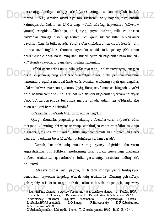 personajiga   berilgan   so‘nggi   ta’rif   (ya’ni   uning   insondan   mag‘lub   bo‘lish
motivi   –   S.J.)   o‘zidan   avval   aytilgan   fikrlarni   ijodiy   boyitib,   rivojlantirib
kelmoqda.   Jumladan,   rus   folkloridagi     «Choh   ichidagi   hayvonlar»   («Zveri   v
yame»)   ertagida   «Cho‘chqa,   bo‘ri,   ayiq,   quyon,   xo‘roz,   tulki   va   boshqa
hayvonlar   chohga   tushib   qoladilar;   Och   qolib   navbat   bilan   bir-birlarini
yeydilar; Oxirida tulki qoladi; Yolg‘iz o‘zi chohdan omon chiqib ketadi 1
. Shu
o‘rinda   savol   tug‘iladi:   shuncha   hayvonlar   orasida   tulki   qanday   qilib   omon
qoldi?   Axir   chohda   bo‘ri,   ayiq   kabi   kuchli,   yirtqich   hayvonlar   ham   bor   edi-
ku? Bunday savollarni yana davom ettirish mumkin. 
«Eski oshnachilik unutiladi» («Staraya xleb – sol zabiayetsya») ertagida
esa   tulki   personajining   sujet   tarkibida   tutgan   o‘rni,   funksiyasi     va   mazmuni
tamomila o‘zgacha mohiyat kasb etadi. Mazkur ertakning sujeti quyidagicha:
«Odam bo‘rini ovchidan qutqaradi (ayiq, ilon); xavf-xatar chekingach u, ya’ni
bo‘ri odamni yemoqchi bo‘ladi; odam o‘tkinchi hayvondan yordam so‘raydi;
Tulki bo‘rini qop ichiga  tushishga  majbur  qiladi;  odam  uni  o‘ldiradi;  shu
bilan u tulkini ham o‘ldiradi» 2
. 
    Ko‘rinadiki, bu o‘rinda tulki inson oldida mag‘lub. 
      Qizig‘i  shundaki,   yuqoridagi   ertakning  o‘zbekcha   varianti  («Bo‘ri  bilan
mergan», «Ilonning ishi zahar solmoq» ertaklari)da voqealar tafsiloti mutlaqo
o‘zgacha   yo‘sinda   xotimlanadi:   tulki   sujet   yechimida   hal   qiluvchi   vazifani
bajaradi: u odamni bo‘ri (ilon)dan qutulishiga yordam beradi 3
.
      Demak,   har   ikki   xalq   ertaklarining   qiyosiy   talqinidan   shu   narsa
anglashiladiki,   rus   folklorshunoslarining   tulki   obrazi   xususidagi   fikrlarini
o‘zbek   ertaklarida   qatnashuvchi   tulki   personajiga   nisbatan   tadbiq   etib
bo‘lmaydi. 
          Mazkur   xulosa,   ayni   paytda,   G‘.Jalolov   konsepsiyasini   tasdiqlaydi.
Binobarin,   hayvonlar   haqidagi   o‘zbek   xalq   ertaklarida   tulkining   goh   salbiy,
goh   ijobiy   sifatlarda   talqin   etilishi,   olim   ta’kidlab   o‘tganidek,   «qadimiy
1
 Sravnitel’niy ukazatel’ syujetov Vostochno – slavyanskaya skazka. –L.: Nauka, 1979. 
 Sostaviteli:      L.G.Barag, I.P.Berezovskiy, K.P.Kabashnikov, N.V.Novikov. –S.54.
2
Sravnitelniy   ukazatel   syujetov   Vostochno   –   slavyanskaya   skazka.–
L.:Nauka,1979.Sostaviteli:   L.G.Barag,   I.P.Berezovskiy,   K.P.Kabashnikov,
N.V.Novikov. – S.79.
3
 O‘zbek xalq ertaklari. Ikki tomlik. 1-tom. –T.: O‘zadabiynashr, 1960. –B. 20-23, 42-44. 