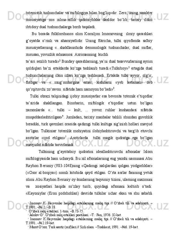 totemistik tushunchalar va mifologiya bilan bog‘liq»dir. Zero, uning xarakter
xususiyatiga   xos   xilma-xillik   qadimiylikka   daxldor   bo‘lib,   tarixiy   ildizi
ibtidoiy dual tushunchalarga borib taqaladi. 
  Bu   borada   folklorshunos   olim   Komiljon   Imomovning     ilmiy   qarashlari
g‘oyatda   o‘rinli   va   ahamiyatlidir.   Uning   fikricha,   tulki   qiyofasida   salbiy
xususiyatlarning   «...shakllanishida   demonologik   tushunchalar,   dual   miflar,
xususan, yovuzlik rahnamosi  Axrimanning  kuchli 
ta’siri sezilib turadi» 1
 Bunday qarashlarning, ya’ni dual tasavvurlarning ayrim
qoldiqlari   ba’zi   ertaklarda   ko‘zga   tashlanib   turadi.«Tulkiboy» 2
  ertagida   dual
tushunchalarning   ilkin   izlari   ko‘zga   tashlanadi.   Ertakda   tulki   ayyor,   olg‘ir,
firibgar   va   «...mug‘ombirgina   emas,   kishilarni   «yeb   ketaman»   deb
qo‘rqituvchi zo‘ravon  sifatida ham namoyon bo‘ladi» 3
.
Tulki   obrazi   talqinidagi  ijobiy  xususiyatlar   esa  bevosita  totemik  e’tiqodlar
ta’sirida   shakllangan.   Binobarin,   mifologik   e’tiqodlar   ustun   bo‘lgan
zamonlarda   «...   tulki   –   kult,   ...   yovuz   ruhlar   kushandasi   sifatida
muqaddaslashtirilgaн» 4
.   Jumladan,   tarixiy   manbalar   tahlili   shundan   guvohlik
beradiki, turk qavmlari orasida qadimgi tulki kultiga sig‘inish hollari mavjud
bo‘lgan.   Tulkiniнг   totemlik   mohiyatini   ilohiylashtiruvchi   va   targ‘ib   etuvchi
asotirlar   «ijod   etilgan» 5
.   Asotirlarda     tulki   magik   qudratga   ega   bo‘lgan
mavjudot sifatida tasvirlanadi. 
      Tulkining   g‘ayritabiiy   qudratini   ideallashtiruvchi   afsonalar   Islom
mifologiyasida ham uchraydi. Bu xil afsonalarning eng yaxshi namunasi Abu
Rayhon   Beruniy   (983-1048)ning   «Qadimgi   xalqlardan   qolgan   yodgorliklar»
(«Osor   al-boqiya»)   nomli   kitobida   qayd   etilgan.   O‘rta   asrlar   fanining   yetuk
olimi Abu Rayhon Beruniy oy-kunlarning taqvimiy tizimi, ularning mazmuni
va     xosiyatlari   haqida   so‘zlay   turib,   quyidagi   afsonani   keltirib   o‘tadi:
«Kayoniylar   (Eron   podshohlari)   davrida   tulkilar   uchar   ekan   va   shu   sababli
1
  Imomov   K.   Hayvonlar   haqidagi   ertaklarning   oraliq   tipi   //   O‘zbek   tili   va   adabiyoti.   –
T.1991. –№ 2. –B.18. 
2
   O‘zbek xalq ertaklari. 1-tom. –B.73-75.
3
 Jalolov G‘. O‘zbek xalq ertaklari poetikasi. –T.: Fan, 1976. 32-bet.
4
  Imomov   K.Hayvonlar   haqidagi   ertaklarning   oraliq   tipi   //   O‘zbek   tili   va   adabiyoti.   –
T.1991. –№2.19-bet. 
5
 Murot O‘roz. Turk asotir (mif)lari // Sirli olam. –Toshkent, 1991. –№6. 19-bet. 