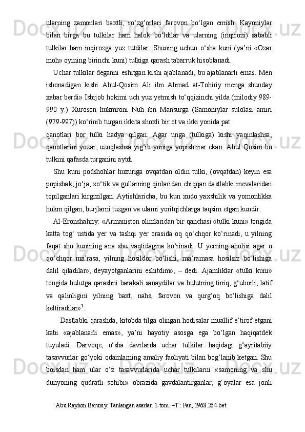 ularning   zamonlari   baxtli,   ro‘zg‘orlari   farovon   bo‘lgan   emish.   Kayoniylar
bilan   birga   bu   tulkilar   ham   halok   bo‘ldilar   va   ularning   (inqirozi)   sababli
tulkilar   ham   inqirozga   yuz   tutdilar.   Shuning   uchun   o‘sha   kuni   (ya’ni   «Ozar
moh» oyining birinchi kuni) tulkiga qarash tabarruk hisoblanadi.
Uchar tulkilar deganni eshitgan kishi ajablanadi, bu ajablanarli emas. Men
ishonadigan   kishi   Abul-Qosim   Ali   ibn   Ahmad   at-Tohiriy   menga   shunday
xabar berdi» Isbijob hokimi uch yuz yetmish to‘qqizinchi yilda (milodiy 989-
990   y.)   Xuroson   hukmroni   Nuh   ibn   Mansurga   (Samoniylar   sulolasi   amiri
(979-997)) ko‘rinib turgan ikkita shoxli bir ot va ikki yonida pat 
qanotlari   bor   tulki   hadya   qilgan.   Agar   unga   (tulkiga)   kishi   yaqinlashsa,
qanotlarini yozar, uzoqlashsa  yig‘ib yoniga yopishtirar ekan. Abul Qosim  bu
tulkini qafasda turganini aytdi. 
Shu   kuni   podshohlar   huzuriga   ovqatdan   oldin   tulki,   (ovqatdan)   keyin   esa
popishak, jo‘ja, xo‘tik va gullarning qinlaridan chiqqan dastlabki mevalaridan
topilganlari  kirgizilgan. Aytishlaricha, bu kun xudo yaxshilik va yomonlikka
hukm qilgan, burjlarni tuzgan va ularni yoritqichlarga taqsim etgan kundir.
Al-Eronshahriy: «Armaniston olimlaridan bir qanchasi «tulki kuni» tongida
katta   tog‘   ustida   yer   va   tashqi   yer   orasida   oq   qo‘chqor   ko‘rinadi,   u   yilning
faqat   shu   kunining   ana   shu   vaqtidagina   ko‘rinadi.   U   yerning   aholisi   agar   u
qo‘chqor   ma’rasa,   yilning   hosildor   bo‘lishi,   ma’ramasa   hosilsiz   bo‘lishiga
dalil   qiladilar»,   deyayotganlarini   eshitdim»,   –   dedi.   Ajamlik lar   «tulki   kuni»
tongida bulutga qarashni barakali sanaydilar va bulutning tiniq, g‘uborli, latif
va   qalinligini   yilning   baxt,   nahs,   farovon   va   qurg‘oq   bo‘lishiga   dalil
keltiradilar» 1
.
     Dastlabki qarashda, kitobda tilga olingan hodisalar muallif e’tirof etgani
kabi   «ajablanarli   emas»,   ya’ni   hayotiy   asosga   ega   bo‘lgan   haqiqatdek
tuyuladi.   Darvoqe,   o‘sha   davrlarda   uchar   tulkilar   haqidagi   g‘ayritabiiy
tasavvurlar go‘yoki odamlarning amaliy faoliyati bilan bog‘lanib ketgan. Shu
boisdan   ham   ular   o‘z   tasavvurlarida   uchar   tulkilarni   «samoning   va   shu
dunyoning   qudratli   sohibi»   obrazida   gavdalantirganlar,   g‘oyalar   esa   jonli
1
 Abu Rayhon Beruniy. Tanlangan asarlar. 1-tom. –T.: Fan, 1968.264-bet. 