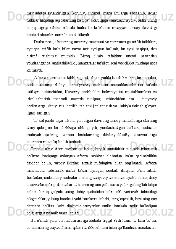 mavjudotga   aylantirilgan.   Beruniy,   ehtimol,   mana   shularga   asoslanib,   uchar
tulkilar haqidagi aqidalarning haqiqat ekanligiga «ajablanmaydi», balki uning
haqiqatligiga   ishora   sifatida   hodisalar   tafsilotini   muayyan   tarixiy   davrdagi
konkret shaxslar nomi bilan dalillaydi.
   Darhaqiqat, afsonaning umumiy mazmuni va manzarasiga mifik tafakkur,
ayniqsa,   mifik   ko‘z   bilan   nazar   tashlaydigan   bo‘lsak,   bu   ayni   haqiqat,   deb
e’tirof   etishimiz   mumkin.   Biroq   ilmiy   tafakkur   nuqtai   nazaridan
yondashganda, anglashiladiki, manzaralar tafsiloti real voqelikka mutlaqo mos
kelmaydi.
   Afsona mazmunini tahlil etganda shuni yodda tutish kerakki, birinchidan,
unda   tulkining   ilohiy   –   mo‘jizaviy   qudratini   muqaddaslashtirish   ko‘zda
tutilgan;   ikkinchidan,   Kayoniy   podshohlar   hokimiyatini   mustahkamlash   va
ideallashtirish   maqsadi   nazarda   tutilgan;   uchinchidan   esa     dunyoviy
hodisalarga  diniy  tus  berilib, tabiatni jonlantirish va ilohiylashtirish g‘oyasi
ilgari surilgan.
  Ta’kid joizki, agar afsona yaratilgan davrning tarixiy manbalariga ularning
diniy   qobig‘ini   bir   chekkaga   olib   qo‘yib,   yondashadigan   bo‘lsak,   hodisalar
mohiyati   qadimgi   zamon   kishilarining   ibtidoiy-falsafiy   tasavvurlariga
batamom muvofiq bo‘lib tushadi. 
Demak,  o‘z-o‘zidan ravshan bo‘ladiki, buyuk mutafakkir  talqinida inkor  etib
bo‘lmas   haqiqatga   aylangan   afsona   mohiyat   e’tiboriga   ko‘ra   qadimiylikka
daxldor   bo‘lib,   tarixiy   ildizlari   arxaik   mifologiya   bilan   bog‘lanadi.   Afsona
mazmunida   totemistik   miflar   ta’siri,   ayniqsa,   sezilarli   darajada   o‘rin   tutadi.
Jumladan, unda tabiiy hodisalar o‘zining dunyoviy zaminidan ajratib olinib, diniy
tasavvurlar qobig‘ida «uchar tulkilar»ning xosiyatli xususiyatlariga bog‘lab talqin
etiladi;   borliq   go‘yoki   uning   ilohiy   qudratidan   bahra   olib   yashaydi;   tabiatdagi
o‘zgarishlar, yilning barakali yoki barakasiz kelishi, qurg‘oqchilik, hosilning qay
darajada   bo‘lishi   kabi   dialektik   jarayonlar   «tulki   kuni»da   sodir   bo‘ladigan
belgilarga asoslanib tamsil etiladi. 
Bu o‘rinda yana bir muhim asosga alohida diqqat etish lozim. U ham bo‘lsa,
bir atamaning buyuk alloma qalamida ikki xil nom bilan qo‘llanilishi masalasidir. 