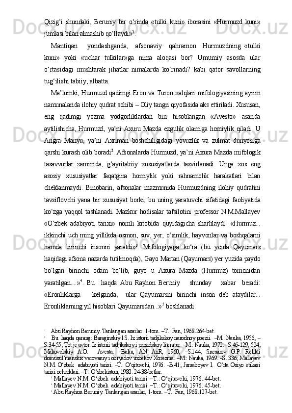 Qizig‘i   shundaki,   Beruniy   bir   o‘rinda   «tulki   kuni»   iborasini   «Hurmuzd   kuni»
jumlasi bilan almashib qo‘llaydi» 1
.
Mantiqan       yondashganda,     afsonaviy     qahramon     Hurmuzdning   «tulki
kuni»   yoki   «uchar   tulkilar»ga   nima   aloqasi   bor?   Umumiy   asosda   ular
o‘rtasidagi   mushtarak   jihatlar   nimalarda   ko‘rinadi?   kabi   qator   savollarning
tug‘ilishi tabiiy, albatta.
Ma’lumki, Hurmuzd qadimgi Eron va Turon xalqlari mifologiyasining ayrim
namunalarida ilohiy qudrat sohibi – Oliy tangri qiyofasida aks ettiriladi. Xususan,
eng   qadimgi   yozma   yodgorliklardan   biri   hisoblangan   «Avesto»   asarida
aytilishicha,   Hurmuzd,   ya’ni   Axuru   Mazda   ezgulik   olamiga   homiylik  qiladi.   U
Angra   Manyu,   ya’ni   Axriman   boshchiligidagi   yovuzlik   va   zulmat   dunyosiga
qarshi kurash olib boradi 2
. Afsonalarda Hurmuzd, ya’ni Axura Mazda mifologik
tasavvurlar   zaminida,   g‘ayritabiiy   xususiyatlarda   tasvirlanadi.   Unga   xos   eng
asosiy   xususiyatlar   faqatgina   homiylik   yoki   rahnamolik   harakatlari   bilan
cheklanmaydi.   Binobarin,   afsonalar   mazmunida   Hurmuzdning   ilohiy   qudratini
tavsiflovchi   yana   bir   xususiyat   borki,  bu  uning   yaratuvchi   sifatidagi   faoliyatida
ko‘zga   yaqqol   tashlanadi.   Mazkur   hodisalar   tafsilotini   professor   N.M.Mallayev
«O‘zbek   adabiyoti   tarixi»   nomli   kitobida   quyidagicha   sharhlaydi:   «Hurmuz...
ikkinchi uch ming yillikda osmon, suv, yer, o‘simlik, hayvonlar va boshqalarni
hamda   birinchi   insonni   yaratdi» 3
.  
Mifologiyaga   ko‘ra   (bu   yerda   Qayumars
haqidagi afsona nazarda tutilmoqda), Gayo Martan (Qayumars) yer yuzida paydo
bo‘lgan   birinchi   odam   bo‘lib,   guyo   u   Axura   Mazda   (Hurmuz)   tomonidan
yaratilgan....» 4
.   Bu     haqda   Abu   Rayhon   Beruniy       shunday       xabar     beradi:
«Eronliklarga       kelganda,     ular   Qayumarsni   birinchi   inson   deb   ataydilar...
Eronliklarning yil hisoblari Qayumarsdan...» 5
 boshlanadi. 
1
    Abu Rayhon Beruniy. Tanlangan asarlar. 1-tom. –T.: Fan, 1968.264-bet.
2
    Bu  haqda qarang: Baraginskiy I.S. Iz istorii tadjikskoy narodnoy poezii.  –M.: Nauka, 1956, –
S.34-55; Tot je avtor. Iz istorii tadjikskoy i persidskoy literatur. –M.: Nauka, 1972. –S.46-129, 524;
Makovelskiy   A.O.     Avesta.   –Baku,   AN   AzR,   1960,   –S.144;   Snesarov   G.P.   Relikti
domusul’manskix verovaniy i obryadov uzbekov Xorezma. –M.: Nauka, 1969. –S. 336; Mallayev
N.M. O‘zbek   adabiyoti tarixi. –T.: O‘qituvchi, 1976. –B.41; Jumaboyev I.   O‘rta Osiyo etikasi
tarixi ocherklari. –T.: O‘zbekiston, 1980. 24-38-betlar.
3
 Mallayev N.M. O‘zbek  adabiyoti tarixi. –T.: O‘qituvchi, 1976..44-bet.
4
 Mallayev N.M. O‘zbek  adabiyoti tarixi. –T.: O‘qituvchi, 1976. 45-bet.
5
 Abu Rayhon Beruniy. Tanlangan asarlar, 1-tom. –T.: Fan, 1968.127-bet. 