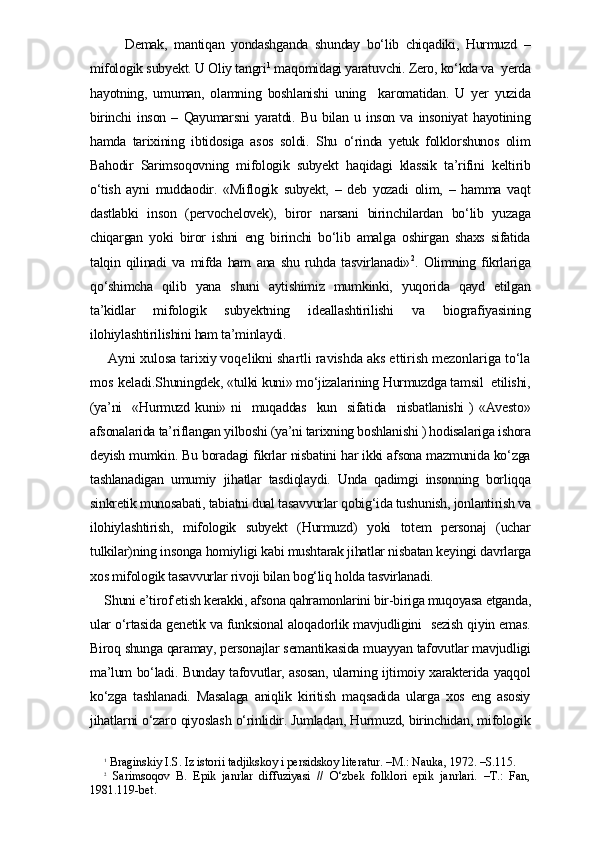       Demak,   mantiqan   yondashganda   shunday   bo‘lib   chiqadiki,   Hurmuzd   –
mifologik subyekt. U Oliy tangri 1
 maqomidagi yaratuvchi. Zero, ko‘kda va  yerda
hayotning,   umuman,   olamning   boshlanishi   uning     karomatidan.   U   yer   yuzida
birinchi   inson   –   Qayumarsni   yaratdi.   Bu   bilan   u   inson   va   insoniyat   hayotining
hamda   tarixining   ibtidosiga   asos   soldi.   Shu   o‘rinda   yetuk   folklorshunos   olim
Bahodir   Sarimsoqovning   mifologik   subyekt   haqidagi   klassik   ta’rifini   keltirib
o‘tish   ayni   muddaodir.   «Miflogik   subyekt,   –   deb   yozadi   olim,   –   hamma   vaqt
dastlabki   inson   (pervochelovek),   biror   narsani   birinchilardan   bo‘lib   yuzaga
chiqargan   yoki   biror   ishni   eng   birinchi   bo‘lib   amalga   oshirgan   shaxs   sifatida
talqin   qilinadi   va   mifda   ham   ana   shu   ruhda   tasvirlanadi» 2
.   Olimning   fikrlariga
qo‘shimcha   qilib   yana   shuni   aytishimiz   mumkinki,   yuqorida   qayd   etilgan
ta’kidlar   mifologik   subyektning   ideallashtirilishi   va   biografiyasining
ilohiylashtirilishini ham ta’minlaydi. 
 Ayni xulosa tarixiy voqelikni shartli ravishda aks ettirish mezonlariga to‘la
mos keladi. Shuningdek, «tulki kuni» mo‘jizalarining Hurmuzdga tamsil  etilishi,
(ya’ni    «Hurmuzd kuni» ni    muqaddas   kun   sifatida   nisbatlanishi  )  «Avesto»
afsonalarida ta’riflangan yilboshi (ya’ni tarixning boshlanishi ) hodisalariga ishora
deyish mumkin. Bu boradagi fikrlar nisbatini har ikki afsona mazmunida ko‘zga
tashlanadigan   umumiy   jihatlar   tasdiqlaydi.   Unda   qadimgi   insonning   borliqqa
sinkretik munosabati, tabiatni dual tasavvurlar qobig‘ida tushunish, jonlantirish va
ilohiylashtirish,   mifologik   subyekt   (Hurmuzd)   yoki   totem   personaj   (uchar
tulkilar)ning insonga homiyligi kabi mushtarak jihatlar nisbatan keyingi davrlarga
xos mifologik tasavvurlar rivoji bilan bog‘liq holda tasvirlanadi. 
Shuni e’tirof etish kerakki, afsona qahramonlarini bir-biriga muqoyasa etganda,
ular o‘rtasida genetik va funksional aloqadorlik mavjudligini   sezish qiyin emas.
Biroq shunga qaramay, personajlar semantikasida muayyan tafovutlar mavjudligi
ma’lum bo‘ladi. Bunday tafovutlar, asosan, ularning ijtimoiy xarakterida yaqqol
ko‘zga   tashlanadi.   Masalaga   aniqlik   kiritish   maqsadida   ularga   xos   eng   asosiy
jihatlarni o‘zaro qiyoslash o‘rinlidir. Jumladan, Hurmuzd, birinchidan, mifologik
1
 Braginskiy I.S. Iz istorii tadjikskoy i persidskoy literatur. –M.: Nauka, 1972. –S.115.
2
  Sarimsoqov   B.   Epik   janrlar   diffuziyasi   //   O‘zbek   folklori   epik   janrlari.   –T.:   Fan,
1981.119-bet. 